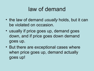 law of demand 
• the law of demand usually holds, but it can 
be violated on occasion. 
• usually if price goes up, demand goes 
down, and if price goes down demand 
goes up. 
• But there are exceptional cases where 
when price goes up, demand actually 
goes up! 
 