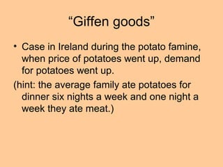 “Giffen goods” 
• Case in Ireland during the potato famine, 
when price of potatoes went up, demand 
for potatoes went up. 
(hint: the average family ate potatoes for 
dinner six nights a week and one night a 
week they ate meat.) 
 