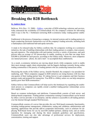Breaking the B2B Bottleneck
by Andrew Reese

Bellevue, WA (Nov. 13, 2000) – Edifecs, a provider of B2B technology solutions and services,
today announced the availability of CommerceDesk 4.0, the company's solution for alleviating
what it says is the No. 1 bottleneck restricting B2B e-commerce today: trading-partner enable-
ment.

Enablement is the process of preparing a company, its internal systems and its trading partners to
begin conducting electronic transactions over all the company's trading networks, including both
e-marketplaces and traditional hub-and-spoke networks.

A study to be released today by Edifecs confirms that, for companies working on e-commerce
initiatives, the task of enabling relationships with their trading partners is complex, time-consum-
ing and expensive. The relationship with each partner involves a variety of processes, and each
process takes an average of 103 person-days to enable, resulting in costs that can range from
$20,000 to $50,000 for each process, according to the Edifecs study. Moreover, most companies
use manual processes—phone, fax and e-mail—to accomplish these enablements.

As a result, e-commerce initiatives are moving ahead slowly while companies work to enable
their most strategic supply chain relationships, and the biggest challenge currently facing online
trading communities is the paucity of trading partners who are conducting transactions online.

Discussing the results of the Edifecs survey, Jennifer Hurshell, the company's vice president for
marketing, said: "Most companies engaged in B2B initiatives are doing business with less than
one-quarter of their trading partner base. It's taking forever to get companies and their business
partners ready and prepared for transaction. True B2B is a fallacy unless we can help enterprises
quickly grow their B2B communities."

Edifecs believes that CommerceDesk will help resolve this bottleneck by expediting the enable-
ment process so companies can rapidly extend e-enabled trading-partner relationships across
their supply chains.

Based on common technologies and platforms, CommerceDesk consists of both server- and
desktop-based components. Trading partner communities running CommerceDesk can be hosted
by either a service provider or an enterprise, and the solution is accessible to all trading partners
over the Internet through standard Web browsers.

CommerceDesk consists of a server that provides the core Web-based community functionality,
including trading-partner management, collaboration, testing and validation, administration and
reporting; applications that provide add-on component functionality, such as solutions for de-
ploying Web-based forms for use by non-EDI enabled partners; desktop tools; and an online
repository for managing and sharing the latest standards guidelines and specifications.
CommerceDesk users can also take advantage of professional services for deployment,
customization, training and support.
 