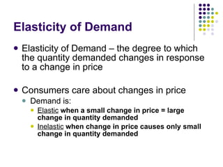 Elasticity of Demand Elasticity of Demand – the degree to which the quantity demanded changes in response to a change in price Consumers care about changes in price Demand is: Elastic   when a small change in price = large change in quantity demanded Inelastic   when change in price causes only small change in quantity demanded 