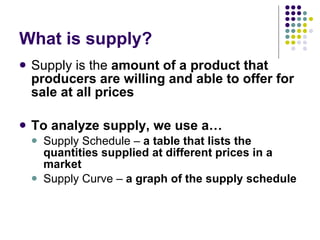 What is supply? Supply is the  amount of a product that producers are willing and able to offer for sale at all prices To analyze supply, we use a… Supply Schedule –  a table that lists the quantities supplied at different prices in a market Supply Curve –  a graph of the supply schedule  
