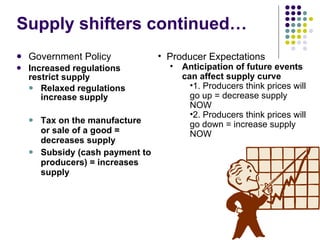Supply shifters continued… Government Policy Increased regulations restrict supply Relaxed regulations increase supply Tax on the manufacture or sale of a good = decreases supply Subsidy (cash payment to producers) = increases supply Producer Expectations Anticipation of future events can affect supply curve 1. Producers think prices will go up = decrease supply NOW 2. Producers think prices will go down = increase supply NOW 
