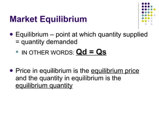 Market Equilibrium Equilibrium – point at which quantity supplied = quantity demanded IN OTHER WORDS:  Qd = Qs Price in equilibrium is the  equilibrium price  and the quantity in equilibrium is the  equilibrium quantity 