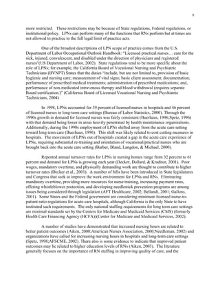 8
more restricted. These restrictions may be because of State regulations, Federal regulations, or
institutional policy. LPNs can perform many of the functions that RNs perform but at times are
not allowed to practice to the full legal limit of practice acts.
One of the broadest descriptions of LPN scope of practice comes from the U.S.
Department of Labor Occupational Outlook Handbook: “Licensed practical nurses… care for the
sick, injured, convalescent, and disabled under the direction of physicians and registered
nurses"(US Department of Labor, 2002). State regulations tend to be more specific about the
role of LPNs; for example, the California Board of Vocational Nursing and Psychiatric
Technicians (BVNPT) States that the duties “include, but are not limited to, provision of basic
hygienic and nursing care; measurement of vital signs; basic client assessment; documentation;
performance of prescribed medical treatments; administration of prescribed medications; and,
performance of non-medicated intravenous therapy and blood withdrawal (requires separate
Board certification.)” (California Board of Licensed Vocational Nursing and Psychiatric
Technicians, 2004)
In 1998, LPNs accounted for 39 percent of licensed nurses in hospitals and 46 percent
of licensed nurses in long-term care settings (Bureau of Labor Statistics, 2000). Through the
1990s growth in demand for licensed nurses was fairly consistent (Buerhaus, 1996;Spetz, 1996)
with that demand being lower in areas heavily penetrated by health maintenance organizations.
Additionally, during the 1990s employment of LPNs shifted away from the acute care setting
toward long term care (Buerhaus, 1996). This shift was likely related to cost cutting measures in
hospitals. The movement of LPNs out of hospitals created a gap in the acute care experience of
LPNs, requiring substantial re-training and orientation of vocational/practical nurses who are
brought back into the acute care setting (Barber, Bland, Langdon, & Michael, 2000).
Reported annual turnover rates for LPNs in nursing homes range from 32 percent to 61
percent and demand for LPNs is growing each year (Decker, Dollard, & Kraditor, 2001). Poor
wages, mandatory overtime, and physically demanding work are thought to contribute to higher
turnover rates (Decker et al., 2001). A number of bills have been introduced in State legislatures
and Congress that seek to improve the work environment for LPNs and RNs. Eliminating
mandatory overtime, providing more resources for nurse training, increasing payment rates,
offering whistleblower protection, and developing needlestick prevention programs are among
issues being considered through legislation (AFT Healthcare, 2002; Bellandi, 2001; Galloro,
2001). Some States and the Federal government are considering minimum licensed nurse-to-
patient ratio regulations for acute-care hospitals, although California is the only State to have
instituted such requirements. The only national staffing requirements for long term care settings
are minimal standards set by the Centers for Medicare and Medicaid Services (CMS) (formerly
Health Care Financing Agency (HCFA))(Center for Medicare and Medicaid Services, 2002).
A number of studies have demonstrated that increased nursing hours are related to
better patient outcomes (Aiken, 2000;American Nurses Association, 2000;Needleman, 2002) and
organizations have called for increasing nursing hours in hospitals and long-term care settings
(Spetz, 1998;AFSCME, 2002). There also is some evidence to indicate that improved patient
outcomes may be related to higher education levels of RNs (Aiken, 2003). The literature
generally focuses on the importance of RN staffing in improving quality of care, and the
 