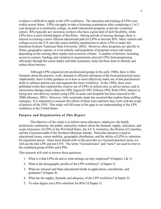 9
evidence is difficult to apply to the LPN workforce. The education and training of LPNs vary
widely across States. LPNs can apply to take a licensing examination after completing a 1 or 2
year program at a community college, an adult educational program, or private vocational
school. RNs typically are viewed as workers who have a great deal of skill flexibility, while
LPNs have a more limited degree of flexibility. During periods of nursing shortage, there is
interest in creating a more efficient educational path for LPNs to become RNs. Many schools and
colleges across the U.S. provide career mobility mechanisms to allow LPNs to make this
transition (Eastern Tennessee State University, 2002). However, these programs are specific to
States, geographic regions, or even schools, and popularity of programs waxes and wanes
depending on the nursing labor market and economic climate. A number of barriers, including
access to courses, funding, and variation in requirements, prevent LPNs from progressing
efficiently through the career ladder and little systematic study has been done to identify and
reduce those barriers.
Although LPNs organized into professional groups in the early 1940s, there is little
literature about the practice, work, demand or efficient utilization of the licensed practical nurse.
Additionally, there is little guidance as to how to most effectively make use of this practitioners'
skills to enhance patient care and augment the nurse workforce. In the 1990s, there were
published works that explored the creative use of LPNs in critical care, as advice nurses, and in
intravenous therapy teams, (Buccini,1994; Ingersoll,1995; Eriksen,1992; Roth,1993); interest in
trying new care delivery models using LPNs in acute care hospitals has been renewed in the
2000s (Kenney, 2001). However, little systematic study has occurred that explore these staffing
strategies. It is important to measure the effects of these roles and how they work with the scope
of practice of the LPN. This study will fill some of the gaps in our understanding of the LPN
workforce in the United States.
Purpose and Organization of This Report
The objective of this study is to inform nurse educators, employers, the health
professions community, the public, and policy makers about the demand, supply, utilization, and
scope of practice of LPNs in the 50 United States, the 4 U.S. territories, the District of Columbia,
and the Commonwealth of the Northern Marianas Islands. Particular attention is paid to
educational issues, career mobility, geographic distribution, and the ability of LPNs to substitute
for registered nurses. Since most boards refer to this provider as a licensed practical nurse, we
will use the title LPN and not LVN. The terms “licensed nurse” and “nurse” are used to refer to
the combined group of RNs and LPNs
This research will seek to answer these questions:
1.	 What is it that LPNs do and in what settings are they employed? (Chapters 2 & 3)
2.	 What is the demographic profile of the LPN workforce? (Chapter 2)
3.	 What are national and State educational trends in applications, enrollments, and 

graduates? (Chapter 4) 

4.	 What are the supply, demand, and adequacy of the LPN workforce? (Chapter 5)
5.	 To what degree can LPNs substitute for RNs? (Chapter 3)
 
