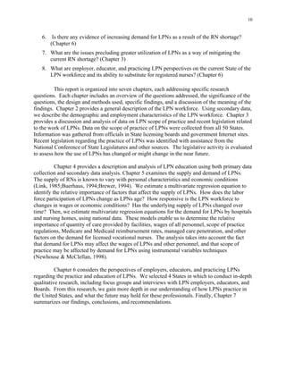 10
6.	 Is there any evidence of increasing demand for LPNs as a result of the RN shortage?
(Chapter 6)
7.	 What are the issues precluding greater utilization of LPNs as a way of mitigating the
current RN shortage? (Chapter 3)
8.	 What are employer, educator, and practicing LPN perspectives on the current State of the
LPN workforce and its ability to substitute for registered nurses? (Chapter 6)
This report is organized into seven chapters, each addressing specific research
questions. Each chapter includes an overview of the questions addressed, the significance of the
questions, the design and methods used, specific findings, and a discussion of the meaning of the
findings. Chapter 2 provides a general description of the LPN workforce. Using secondary data,
we describe the demographic and employment characteristics of the LPN workforce. Chapter 3
provides a discussion and analysis of data on LPN scope of practice and recent legislation related
to the work of LPNs. Data on the scope of practice of LPNs were collected from all 50 States.
Information was gathered from officials in State licensing boards and government Internet sites.
Recent legislation regarding the practice of LPNs was identified with assistance from the
National Conference of State Legislatures and other sources. The legislative activity is evaluated
to assess how the use of LPNs has changed or might change in the near future.
Chapter 4 provides a description and analysis of LPN education using both primary data
collection and secondary data analysis. Chapter 5 examines the supply and demand of LPNs.
The supply of RNs is known to vary with personal characteristics and economic conditions
(Link, 1985;Buerhaus, 1994;Brewer, 1994). We estimate a multivariate regression equation to
identify the relative importance of factors that affect the supply of LPNs. How does the labor
force participation of LPNs change as LPNs age? How responsive is the LPN workforce to
changes in wages or economic conditions? Has the underlying supply of LPNs changed over
time? Then, we estimate multivariate regression equations for the demand for LPNs by hospitals
and nursing homes, using national data. These models enable us to determine the relative
importance of quantity of care provided by facilities, wages of all personnel, scope of practice
regulations, Medicare and Medicaid reimbursement rates, managed care penetration, and other
factors on the demand for licensed vocational nurses. The analysis takes into account the fact
that demand for LPNs may affect the wages of LPNs and other personnel, and that scope of
practice may be affected by demand for LPNs using instrumental variables techniques
(Newhouse & McClellan, 1998).
Chapter 6 considers the perspectives of employers, educators, and practicing LPNs
regarding the practice and education of LPNs. We selected 4 States in which to conduct in-depth
qualitative research, including focus groups and interviews with LPN employers, educators, and
Boards. From this research, we gain more depth in our understanding of how LPNs practice in
the United States, and what the future may hold for these professionals. Finally, Chapter 7
summarizes our findings, conclusions, and recommendations.
 