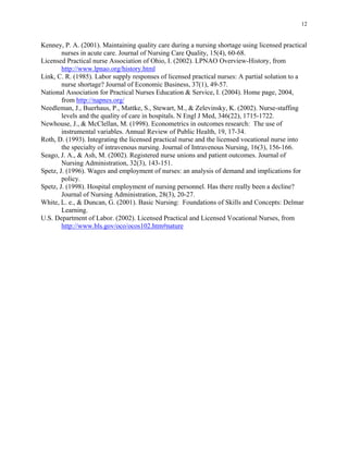 12
Kenney, P. A. (2001). Maintaining quality care during a nursing shortage using licensed practical
nurses in acute care. Journal of Nursing Care Quality, 15(4), 60-68.
Licensed Practical nurse Association of Ohio, I. (2002). LPNAO Overview-History, from
http://www.lpnao.org/history.html
Link, C. R. (1985). Labor supply responses of licensed practical nurses: A partial solution to a
nurse shortage? Journal of Economic Business, 37(1), 49-57.
National Association for Practical Nurses Education & Service, I. (2004). Home page, 2004,
from http://napnes.org/
Needleman, J., Buerhaus, P., Mattke, S., Stewart, M., & Zelevinsky, K. (2002). Nurse-staffing
levels and the quality of care in hospitals. N Engl J Med, 346(22), 1715-1722.
Newhouse, J., & McClellan, M. (1998). Econometrics in outcomes research: The use of
instrumental variables. Annual Review of Public Health, 19, 17-34.
Roth, D. (1993). Integrating the licensed practical nurse and the licensed vocational nurse into
the specialty of intravenous nursing. Journal of Intravenous Nursing, 16(3), 156-166.
Seago, J. A., & Ash, M. (2002). Registered nurse unions and patient outcomes. Journal of
Nursing Administration, 32(3), 143-151.
Spetz, J. (1996). Wages and employment of nurses: an analysis of demand and implications for
policy.
Spetz, J. (1998). Hospital employment of nursing personnel. Has there really been a decline?
Journal of Nursing Administration, 28(3), 20-27.
White, L. e., & Duncan, G. (2001). Basic Nursing: Foundations of Skills and Concepts: Delmar
Learning.
U.S. Department of Labor. (2002). Licensed Practical and Licensed Vocational Nurses, from
http://www.bls.gov/oco/ocos102.htm#nature
 