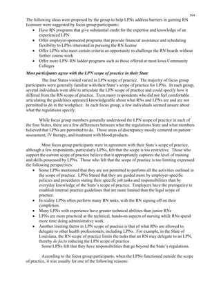 164
The following ideas were proposed by the group to help LPNs address barriers in gaining RN
licensure were suggested by focus group participants:
•	 Have RN programs that give substantial credit for the expertise and knowledge of an
experienced LPN
•	 Offer employer-sponsored programs that provide financial assistance and scheduling
flexibility to LPNs interested in pursuing the RN license
•	 Offer LPNs who meet certain criteria an opportunity to challenge the RN boards without
further course work
•	 Offer more LPN–RN ladder programs such as those offered at most Iowa Community
Colleges
Most participants agree with the LPN scope of practice in their State
The four States visited varied in LPN scope of practice. The majority of focus group
participants were generally familiar with their State’s scope of practice for LPNs. In each group,
several individuals were able to articulate the LPN scope of practice and could specify how it
differed from the RN scope of practice. Even many respondents who did not feel comfortable
articulating the guidelines appeared knowledgeable about what RNs and LPNs are and are not
permitted to do in the workplace. In each focus group, a few individuals seemed unsure about
what the regulations specify.
While focus group members generally understood the LPN scope of practice in each of
the four States, there are a few differences between what the regulations State and what members
believed that LPNs are permitted to do. Those areas of discrepancy mostly centered on patient
assessment, IV therapy, and treatment with blood products.
Most focus group participants were in agreement with their State’s scope of practice,
although a few respondents, particularly LPNs, felt that the scope is too restrictive. Those who
support the current scope of practice believe that it appropriately captures the level of training
and skills possessed by LPNs. Those who felt that the scope of practice is too limiting expressed
the following perspectives:
•	 Some LPNs mentioned that they are not permitted to perform all the activities outlined in
the scope of practice. LPNs Stated that they are guided more by employer-specific
policies and procedures stating their specific job tasks and responsibilities than by
everyday knowledge of the State’s scope of practice. Employers have the prerogative to
establish internal practice guidelines that are more limited than the legal scope of
practice.
•	 In reality LPNs often perform many RN tasks, with the RN signing off on their 

completion. 

•	 Many LPNs with experience have greater technical abilities than junior RNs
•	 LPNs are more practiced at the technical, hands-on aspects of nursing while RNs spend
more time doing administrative work.
•	 Another limiting factor in LPN scope of practice is that of what RNs are allowed to
delegate to other health professionals, including LPNs. For example, in the State of
Louisiana, the RN scope of practice limits the tasks that an RN may delegate to an LPN,
thereby de facto reducing the LPN scope of practice.
Some LPNs felt that they have responsibilities that go beyond the State’s regulations.
According to the focus group participants, when the LPNs functioned outside the scope
of practice, it was usually for one of the following reasons:
 