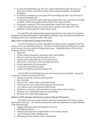 165
•	 In some units/department (e.g., ER, ICU, cardiac catheterization lab), the pace is so
hectic that everyone must pitch in and do what is required, regardless of regulatory
boundaries.
•	 If an RN has confidence in a particular LPN’s knowledge and skills, that LPN may be
permitted to bend the rules.
•	 In long-term care facilities and on night and weekend shifts, there may be few or no RNs
available, so LPNs must perform tasks outside of the scope of practice.
•	 In emergency situations LPNs may perform tasks outside their scope of practice.
•	 A relatively junior RN may have a lower skill level than a more senior LPN, who 

therefore is asked to perform a task in his/her stead. 

Several LPNs who had knowingly practiced outside their scope of practice expressed
discomfort with this both because of legal liability and because they are paid less than RNs and
should therefore not be expected to take on RN tasks.
Many LPNs are interested in earning an RN license
In each LPN group, one or more individuals are either currently studying for their RN
license, or are very interested in doing so. Still others considered getting an RN license at some
time in the past, but were unable to complete the process. Among the reasons LPNs cited for
wishing to become an RN are:
•	 Higher pay
•	 Greater respect from patients, physicians, other staff members
•	 Ability to supervise other and less hands-on work
•	 Already do everything RNs do, but not paid as much
•	 RNs work at a slower pace with more paperwork to do
•	 Greater opportunities for advancement
•	 To gain more knowledge and skills
•	 Priority in scheduling work-shifts (acute care)
Several LPNs also Stated that they were not interested in becoming RNs. Among the
reasons they wished to remain an LPN were:
•	 Because of seniority, earn more than most RNs
•	 Not a risk-taker
•	 Not sure I have what it takes to get the RN license
•	 LPNs today have more opportunities than they did in the past
•	 Can’t afford to quit work to pursue the RN license
•	 Would have to take the various prerequisite courses (math, science, history)
•	 LPNs have less responsibility and lower legal liability
•	 RNs don’t do as much direct patient care
Barriers to LPN education and licensure are fewer than for RN licensure
The LPNs in the focus groups cited few barriers to earning their LPN license, saying
they found it fairly easy. The obstacles mentioned by individual respondents included difficulty
in the following areas:
•	 Finding information about LPN programs in the area
•	 Fulfilling prerequisites
•	 Attending the program as a single mother or when raising a family
•	 Lack of employer tuition reimbursement
•	 Obtaining paid time off from work to attend school
 