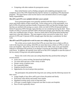 166
• Competing with other students for prerequisite courses
Once initial barriers such as finding a program and completing prerequisites were
completed, most of the LPNs Stated that they had few barriers to completing LPN educational
programs. The major barrier cited was the need to work and attend school as well as juggle
family responsibilities.
Most RNs and LPNs were satisfied with their career and job
Focus group participants were generally satisfied with their choice of nursing as a
career and certain aspects of their current jobs. In the written survey of the participants, over
half of LPNs (56 percent) and three-fourths (74 percent) of RNs say that they Strongly Agree
that they are satisfied with nursing as a career, while over half of LPNs (56 percent) and two-
thirds (67 percent) of RNs Strongly Agree that they are not considering leaving the field. Three-
fourths of LPNs (73 percent) and half of RNs (50 percent) strongly agree that they like working
with a mix of different types of nurses. However nearly half of each group believed that their
supervisors value their opinions. The most negative scores were given to salary level. Just 2
percent of LPNs and 12 percent of RNs strongly agree that their pay is satisfactory for their
work.
Most RNs and LPNs preferred to work in acute care settings if pay was equal
The written survey results showed that LPNs are more than twice as likely as RNs to
work in the long-term care setting, while RNs are more than twice as likely as LPNs to work in
acute care hospitals. Part of this is due to the fact that in the 1990s, many acute care hospitals
reduced or eliminated LPN positions in an attempt to increase the percentage of RNs in their
work forces. In addition, the typically lower skill set of the LPN is adequate to meet the needs of
the less acutely ill long-term care patient population.
Nurses who work in the acute care setting Stated that they preferred that setting for
several reasons:
• Acute care is a more exciting, fast-paced and challenging
• Use more skills and uses a wider variety of skills
• Greater variety of patient cases
• Pay is generally higher
• Employee benefits are better
• Opportunities for travel and per diem positions
The participants who preferred the long-term care setting cited the following reasons for
their views:
• Longer lengths of stay allow staff to get to know the patient and family
• Work hours often shorter and usually more regular
• Mandated overtime rarely exists in long-term care.
• LPNs pay is usually higher in long-term care than in acute care hospitals.
• Pace of work is generally slower
 