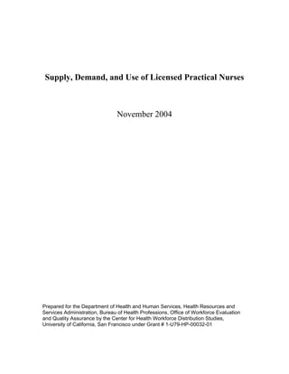Supply, Demand, and Use of Licensed Practical Nurses
November 2004
Prepared for the Department of Health and Human Services, Health Resources and
Services Administration, Bureau of Health Professions, Office of Workforce Evaluation
and Quality Assurance by the Center for Health Workforce Distribution Studies,
University of California, San Francisco under Grant # 1-U79-HP-00032-01
 