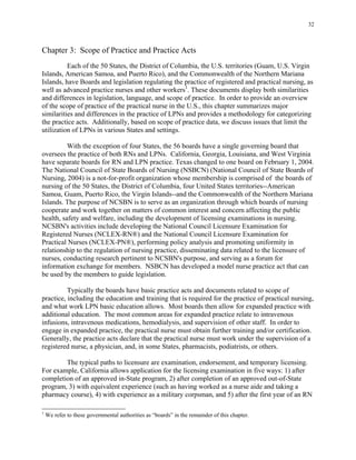 32
Chapter 3: Scope of Practice and Practice Acts
Each of the 50 States, the District of Columbia, the U.S. territories (Guam, U.S. Virgin
Islands, American Samoa, and Puerto Rico), and the Commonwealth of the Northern Mariana
Islands, have Boards and legislation regulating the practice of registered and practical nursing, as
well as advanced practice nurses and other workers1
. These documents display both similarities
and differences in legislation, language, and scope of practice. In order to provide an overview
of the scope of practice of the practical nurse in the U.S., this chapter summarizes major
similarities and differences in the practice of LPNs and provides a methodology for categorizing
the practice acts. Additionally, based on scope of practice data, we discuss issues that limit the
utilization of LPNs in various States and settings.
With the exception of four States, the 56 boards have a single governing board that
oversees the practice of both RNs and LPNs. California, Georgia, Louisiana, and West Virginia
have separate boards for RN and LPN practice. Texas changed to one board on February 1, 2004.
The National Council of State Boards of Nursing (NSBCN) (National Council of State Boards of
Nursing, 2004) is a not-for-profit organization whose membership is comprised of the boards of
nursing of the 50 States, the District of Columbia, four United States territories--American
Samoa, Guam, Puerto Rico, the Virgin Islands--and the Commonwealth of the Northern Mariana
Islands. The purpose of NCSBN is to serve as an organization through which boards of nursing
cooperate and work together on matters of common interest and concern affecting the public
health, safety and welfare, including the development of licensing examinations in nursing.
NCSBN's activities include developing the National Council Licensure Examination for
Registered Nurses (NCLEX-RN®) and the National Council Licensure Examination for
Practical Nurses (NCLEX-PN®), performing policy analysis and promoting uniformity in
relationship to the regulation of nursing practice, disseminating data related to the licensure of
nurses, conducting research pertinent to NCSBN's purpose, and serving as a forum for
information exchange for members. NSBCN has developed a model nurse practice act that can
be used by the members to guide legislation.
Typically the boards have basic practice acts and documents related to scope of
practice, including the education and training that is required for the practice of practical nursing,
and what work LPN basic education allows. Most boards then allow for expanded practice with
additional education. The most common areas for expanded practice relate to intravenous
infusions, intravenous medications, hemodialysis, and supervision of other staff. In order to
engage in expanded practice, the practical nurse must obtain further training and/or certification.
Generally, the practice acts declare that the practical nurse must work under the supervision of a
registered nurse, a physician, and, in some States, pharmacists, podiatrists, or others.
The typical paths to licensure are examination, endorsement, and temporary licensing.
For example, California allows application for the licensing examination in five ways: 1) after
completion of an approved in-State program, 2) after completion of an approved out-of-State
program, 3) with equivalent experience (such as having worked as a nurse aide and taking a
pharmacy course), 4) with experience as a military corpsman, and 5) after the first year of an RN
1
We refer to these governmental authorities as “boards” in the remainder of this chapter.
 