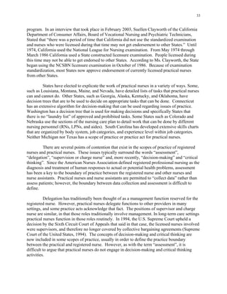 33
program. In an interview that took place in February 2003, Suellen Clayworth of the California
Department of Consumer Affairs, Board of Vocational Nursing and Psychiatric Technicians,
Stated that “there was a period of time that California did not use the standardized examination
and nurses who were licensed during that time may not get endorsement to other States.” Until
1974, California used the National League for Nursing examination. From May 1974 through
March 1986 California used a State constructed licensure examination. People licensed during
this time may not be able to get endorsed to other States. According to Ms. Clayworth, the State
began using the NCSBN licensure examination in October of 1986. Because of examination
standardization, most States now approve endorsement of currently licensed practical nurses
from other States.
States have elected to explicate the work of practical nurses in a variety of ways. Some,
such as Louisiana, Montana, Maine, and Nevada, have detailed lists of tasks that practical nurses
can and cannot do. Other States, such as Georgia, Alaska, Kentucky, and Oklahoma, have
decision trees that are to be used to decide on appropriate tasks that can be done. Connecticut
has an extensive algorithm for decision-making that can be used regarding issues of practice.
Washington has a decision tree that is used for making decisions and specifically States that
there is no “laundry list” of approved and prohibited tasks. Some States such as Colorado and
Nebraska use the sections of the nursing care plan to detail work that can be done by different
nursing personnel (RNs, LPNs, and aides). South Carolina has developed extensive skills charts
that are organized by body system, job categories, and experience level within job categories.
Neither Michigan nor Texas has a scope of practice or practice act for practical nurses.
There are several points of contention that exist in the scopes of practice of registered
nurses and practical nurses. These issues typically surround the words “assessment”,
“delegation”, “supervision or charge nurse” and, more recently, “decision-making” and “critical
thinking”. Since the American Nurses Association defined registered professional nursing as the
diagnosis and treatment of human responses to actual or potential health problems, assessment
has been a key to the boundary of practice between the registered nurse and other nurses and
nurse assistants. Practical nurses and nurse assistants are permitted to “collect data” rather than
assess patients; however, the boundary between data collection and assessment is difficult to
define.
Delegation has traditionally been thought of as a management function reserved for the
registered nurse. However, practical nurses delegate functions to other providers in many
settings, and some practice acts acknowledge that fact. The positions of supervisor and charge
nurse are similar, in that those roles traditionally involve management. In long-term care settings
practical nurses function in those roles routinely. In 1994, the U.S. Supreme Court upheld a
decision by the Sixth Circuit Court of Appeals that said in that case, the licensed nurses involved
were supervisors, and therefore no longer covered by collective bargaining agreements (Supreme
Court of the United States, 1994). The concepts of decision-making and critical thinking are
now included in some scopes of practice, usually in order to define the practice boundary
between the practical and registered nurse. However, as with the term “assessment”, it is
difficult to argue that practical nurses do not engage in decision-making and critical thinking
activities.
 