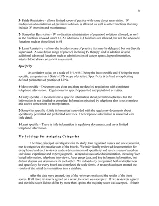35
3- Fairly Restrictive – allows limited scope of practice with some direct supervision. IV
medication administration of premixed solutions is allowed, as well as other functions that may
include IV insertion and maintenance.
2- Somewhat Restrictive – IV medication administration of premixed solutions allowed, as well
as the functions allowed under #3. An additional 2-3 functions are allowed, but not the advanced
functions such as those listed in #1
1- Least Restrictive – allows the broadest scope of practice that may be delegated but not directly
supervised. Allows broad range of practice including IV therapy, and in addition several
additional advanced functions such as administration of cancer agents, hyperalimentation,
arterial blood draws, or patient assessment.
Specificity
As a relative value, on a scale of 1-4, with 1 being the least specific and 4 being the most
specific, categorize each State’s LPN scope of practice. Specificity is defined as explicating
defined parameters of practice of LPNs.
4-Most specific – Documents are clear and there are detailed regulations with consistent
telephone information. Regulations list specific permitted and prohibited activities.
3-Fairly specific – Documents have specific information about permitted activities, but the
information is not detailed or complete. Information obtained by telephone also is not complete
and allows some room for interpretation.
2-Somewhat specific –Little information is provided with the regulatory documents about
specifically permitted and prohibited activities. The telephone information is answered with
little detail.
1-Least specific – There is little information in regulatory documents, and no or limited
telephone information.
Methodology for Assigning Categories
The three principal investigators for the study, two registered nurses and one economist,
met to categorize the practice acts of the boards. We individually reviewed documentation for
every board and each reviewer made a determination of specificity and restrictiveness based on
individual experience and expert judgment. We read all available documentation, including Web
based information, telephone interviews, focus group data, and key informant information, but
did not discuss our decisions with each other. We individually categorized both restrictiveness
and specificity for every board and completed the scale forms. A research assistant entered the
results of the initial determinations into a database.
After the data were entered, one of the reviewers evaluated the results of the three
scores. If all three reviewers agreed on a score, the score was accepted. If two reviewers agreed
and the third score did not differ by more than 1 point, the majority score was accepted. If there
 