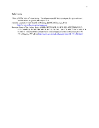 38
References
Editor. (2003). Vein of controversy: The dispute over LPN scope of practice goes to court.
Nurses World Magazine, October 12-16.
National Council of State Boards of Nursing. (2004). Home page, from
http://www.ncsbn.org/about/index.asp
Supreme Court of the United States. (1994). NATIONAL LABOR RELATIONS BOARD,
PETITIONER v. HEALTH CARE & RETIREMENT CORPORATION OF AMERICA
on writ of certiorari to the united States court of appeals for the sixth circuit; No. 92­
1964; May 23, 1994, from http://supct.law.cornell.edu/supct/html/92-1964.ZO.html
 