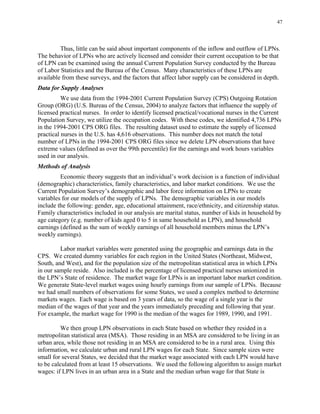 47
Thus, little can be said about important components of the inflow and outflow of LPNs.
The behavior of LPNs who are actively licensed and consider their current occupation to be that
of LPN can be examined using the annual Current Population Survey conducted by the Bureau
of Labor Statistics and the Bureau of the Census. Many characteristics of these LPNs are
available from these surveys, and the factors that affect labor supply can be considered in depth.
Data for Supply Analyses
We use data from the 1994-2001 Current Population Survey (CPS) Outgoing Rotation
Group (ORG) (U.S. Bureau of the Census, 2004) to analyze factors that influence the supply of
licensed practical nurses. In order to identify licensed practical/vocational nurses in the Current
Population Survey, we utilize the occupation codes. With these codes, we identified 4,736 LPNs
in the 1994-2001 CPS ORG files. The resulting dataset used to estimate the supply of licensed
practical nurses in the U.S. has 4,616 observations. This number does not match the total
number of LPNs in the 1994-2001 CPS ORG files since we delete LPN observations that have
extreme values (defined as over the 99th percentile) for the earnings and work hours variables
used in our analysis.
Methods of Analysis
Economic theory suggests that an individual’s work decision is a function of individual
(demographic) characteristics, family characteristics, and labor market conditions. We use the
Current Population Survey’s demographic and labor force information on LPNs to create
variables for our models of the supply of LPNs. The demographic variables in our models
include the following: gender, age, educational attainment, race/ethnicity, and citizenship status.
Family characteristics included in our analysis are marital status, number of kids in household by
age category (e.g. number of kids aged 0 to 5 in same household as LPN), and household
earnings (defined as the sum of weekly earnings of all household members minus the LPN’s
weekly earnings).
Labor market variables were generated using the geographic and earnings data in the
CPS. We created dummy variables for each region in the United States (Northeast, Midwest,
South, and West), and for the population size of the metropolitan statistical area in which LPNs
in our sample reside. Also included is the percentage of licensed practical nurses unionized in
the LPN’s State of residence. The market wage for LPNs is an important labor market condition.
We generate State-level market wages using hourly earnings from our sample of LPNs. Because
we had small numbers of observations for some States, we used a complex method to determine
markets wages. Each wage is based on 3 years of data, so the wage of a single year is the
median of the wages of that year and the years immediately preceding and following that year.
For example, the market wage for 1990 is the median of the wages for 1989, 1990, and 1991.
We then group LPN observations in each State based on whether they resided in a
metropolitan statistical area (MSA). Those residing in an MSA are considered to be living in an
urban area, while those not residing in an MSA are considered to be in a rural area. Using this
information, we calculate urban and rural LPN wages for each State. Since sample sizes were
small for several States, we decided that the market wage associated with each LPN would have
to be calculated from at least 15 observations. We used the following algorithm to assign market
wages: if LPN lives in an urban area in a State and the median urban wage for that State is
 