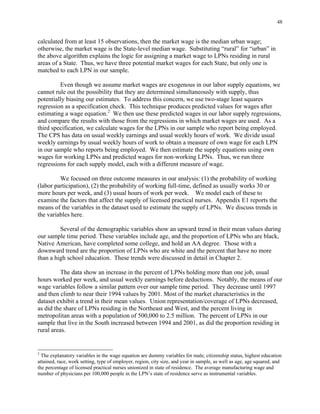 48
calculated from at least 15 observations, then the market wage is the median urban wage;
otherwise, the market wage is the State-level median wage. Substituting “rural” for “urban” in
the above algorithm explains the logic for assigning a market wage to LPNs residing in rural
areas of a State. Thus, we have three potential market wages for each State, but only one is
matched to each LPN in our sample.
Even though we assume market wages are exogenous in our labor supply equations, we
cannot rule out the possibility that they are determined simultaneously with supply, thus
potentially biasing our estimates. To address this concern, we use two-stage least squares
regression as a specification check. This technique produces predicted values for wages after
estimating a wage equation.2
We then use these predicted wages in our labor supply regressions,
and compare the results with those from the regressions in which market wages are used. As a
third specification, we calculate wages for the LPNs in our sample who report being employed.
The CPS has data on usual weekly earnings and usual weekly hours of work. We divide usual
weekly earnings by usual weekly hours of work to obtain a measure of own wage for each LPN
in our sample who reports being employed. We then estimate the supply equations using own
wages for working LPNs and predicted wages for non-working LPNs. Thus, we run three
regressions for each supply model, each with a different measure of wage.
We focused on three outcome measures in our analysis: (1) the probability of working
(labor participation), (2) the probability of working full-time, defined as usually works 30 or
more hours per week, and (3) usual hours of work per week. We model each of these to
examine the factors that affect the supply of licensed practical nurses. Appendix E1 reports the
means of the variables in the dataset used to estimate the supply of LPNs. We discuss trends in
the variables here.
Several of the demographic variables show an upward trend in their mean values during
our sample time period. These variables include age, and the proportion of LPNs who are black,
Native American, have completed some college, and hold an AA degree. Those with a
downward trend are the proportion of LPNs who are white and the percent that have no more
than a high school education. These trends were discussed in detail in Chapter 2.
The data show an increase in the percent of LPNs holding more than one job, usual
hours worked per week, and usual weekly earnings before deductions. Notably, the means of our
wage variables follow a similar pattern over our sample time period. They decrease until 1997
and then climb to near their 1994 values by 2001. Most of the market characteristics in the
dataset exhibit a trend in their mean values. Union representation/coverage of LPNs decreased,
as did the share of LPNs residing in the Northeast and West, and the percent living in
metropolitan areas with a population of 500,000 to 2.5 million. The percent of LPNs in our
sample that live in the South increased between 1994 and 2001, as did the proportion residing in
rural areas.
2
The explanatory variables in the wage equation are dummy variables for male, citizenship status, highest education
attained, race, work setting, type of employer, region, city size, and year in sample, as well as age, age squared, and
the percentage of licensed practical nurses unionized in state of residence. The average manufacturing wage and
number of physicians per 100,000 people in the LPN’s state of residence serve as instrumental variables.
 