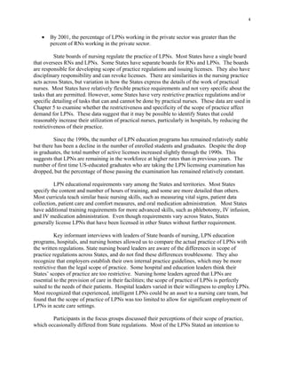 4
•	 By 2001, the percentage of LPNs working in the private sector was greater than the
percent of RNs working in the private sector.
State boards of nursing regulate the practice of LPNs. Most States have a single board
that oversees RNs and LPNs. Some States have separate boards for RNs and LPNs. The boards
are responsible for developing scope of practice regulations and issuing licenses. They also have
disciplinary responsibility and can revoke licenses. There are similarities in the nursing practice
acts across States, but variation in how the States express the details of the work of practical
nurses. Most States have relatively flexible practice requirements and not very specific about the
tasks that are permitted. However, some States have very restrictive practice regulations and/or
specific detailing of tasks that can and cannot be done by practical nurses. These data are used in
Chapter 5 to examine whether the restrictiveness and specificity of the scope of practice affect
demand for LPNs. These data suggest that it may be possible to identify States that could
reasonably increase their utilization of practical nurses, particularly in hospitals, by reducing the
restrictiveness of their practice.
Since the 1990s, the number of LPN education programs has remained relatively stable
but there has been a decline in the number of enrolled students and graduates. Despite the drop
in graduates, the total number of active licenses increased slightly through the 1990s. This
suggests that LPNs are remaining in the workforce at higher rates than in previous years. The
number of first time US-educated graduates who are taking the LPN licensing examination has
dropped, but the percentage of those passing the examination has remained relatively constant.
LPN educational requirements vary among the States and territories. Most States
specify the content and number of hours of training, and some are more detailed than others.
Most curricula teach similar basic nursing skills, such as measuring vital signs, patient data
collection, patient care and comfort measures, and oral medication administration. Most States
have additional training requirements for more advanced skills, such as phlebotomy, IV infusion,
and IV medication administration. Even though requirements vary across States, States
generally license LPNs that have been licensed in other States without further requirement.
Key informant interviews with leaders of State boards of nursing, LPN education
programs, hospitals, and nursing homes allowed us to compare the actual practice of LPNs with
the written regulations. State nursing board leaders are aware of the differences in scope of
practice regulations across States, and do not find these differences troublesome. They also
recognize that employers establish their own internal practice guidelines, which may be more
restrictive than the legal scope of practice. Some hospital and education leaders think their
States’ scopes of practice are too restrictive. Nursing home leaders agreed that LPNs are
essential to the provision of care in their facilities; the scope of practice of LPNs is perfectly
suited to the needs of their patients. Hospital leaders varied in their willingness to employ LPNs.
Most recognized that experienced, intelligent LPNs could be an asset to a nursing care team, but
found that the scope of practice of LPNs was too limited to allow for significant employment of
LPNs in acute care settings.
Participants in the focus groups discussed their perceptions of their scope of practice,
which occasionally differed from State regulations. Most of the LPNs Stated an intention to
 