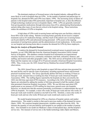 58
The dominant employer of licensed nurses is the hospital industry, although RNs are
more likely to work in hospitals than are LPNs. As the number of patients and patient days in
hospitals rise, demand for RNs and LPNs rises (Spetz, 1999). The increasing acuity of illness of
patients in the hospital makes RNs particularly important to hospital care, as does the diffusion
of high-technology medical services in hospitals (Spetz, 1999). LPNs are generally restricted
from giving patients medications through intravenous lines (IVs), administering blood products,
and providing other types of care that are critical in the hospital setting. These restrictions
reduce the usefulness of LPNs to hospitals.
A high share of LPNs work in nursing homes and long-term care facilities; relatively
fewer RNs work in this setting. Patients in nursing homes generally do not receive complex
treatments such as IV medication therapy, and thus much of the patient care in nursing homes
can be provided by LPNs and unlicensed nursing personnel. LPNs assist in the ongoing
assessment of nursing home patients and the administration of oral medications. In this section
we use hospital and nursing home data to examine the demand for LPNs by these employers.
Data for the Analysis of Hospital Demand
To analyze the demand for licensed practical/vocational nurses in general acute care
hospitals, we use 1990-2000 data from the American Hospital Association (AHA) Annual
Survey of Hospitals. This database contains hospital-level information on organizational
structure; facilities and services; community orientation; total beds, utilization, finances, and
staffing; and location and other geographic codes. The AHA surveys all hospitals in the United
States and the response rate averages 85 to 95 percent annually (American Hospital Association,
1999). Thus, in any year, the AHA Annual Survey Database has around 6,000 hospital
observations.
The AHA Annual Survey asks hospitals to report full-time and part-time personnel for
the total facility and for specific types of personnel, including registered nurses and licensed
practical/vocational nurses. The survey specifically defines full-time as working 35 hours or
more per week, and part-time as working less than 35 hours per week (American Hospital
Association, 1999). The staffing figures reported by the hospitals are then converted by the
AHA into full-time equivalent (FTE) measures. According to the AHA, full-time equivalent
figures are calculated by adding the number of full-time personnel to half the number of part-
time personnel (American Hospital Association, 1999). We use full-time equivalent LPN
employment as our measure of LPN staffing for short-term, general acute care hospitals.
However, we should note that this measure potentially overestimates or underestimates the use of
LPNs by hospitals. For example, a nurse who works 20 hours per week and one who works 34
hours per week each would be counted as one-half of an FTE. Similarly, a nurse who works 35
hours per week and one who works 40 hours per week would each count as one FTE.
We model hospital demand for LPNs as a function of hospital, patient, and market
characteristics. This model is similar to that used in previous studies of the demand for nurses
(Spetz, 1999). We construct hospital characteristic variables using data from the AHA. We
measure the quantity of care provided by each hospital in our sample as the number of patient
days. Also included in our model are Medicare’s share of total patient days, and the hospital’s
service mix. Our measure of service mix is the Saidin technology index (Spetz and Maiuro,
 