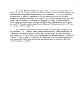 62
The ability of hospitals to hire staff depends on the revenue received in exchange for
patient care services. Several variables measure the potential revenues available to hospitals. As
the share of patient days reimbursed by Medicaid rises, demand for LPNs also rises. Medicaid
reimbursements to hospitals are known to be low, and hospitals that have high shares of
Medicaid patients also typically have large shares of charity and non-paying patients. Thus, it is
possible that this relationship results from hospitals with a high share of Medicaid patients
having smaller personnel budgets. Another possibility is that Medicaid patients are somewhat
less acutely ill than are other patients, and thus as the share of Medicaid patients rises, LPNs are
better able to care for more patients.
The next three variables measure the relationship between the type of hospital owner
and demand for LPNs. For-profit, district, and government hospitals have greater demand for
LPNs than do not-for-profit hospitals, holding other factors constant. The potential reasons for
these findings vary by type of owner. For-profit hospitals have a financial incentive to hire less-
expensive LPNs to increase their profit margins. District and government hospitals may have
smaller personnel budgets because they rely at least in part on tax revenues; thus, they may
stretch their budgets with LPNs.
 