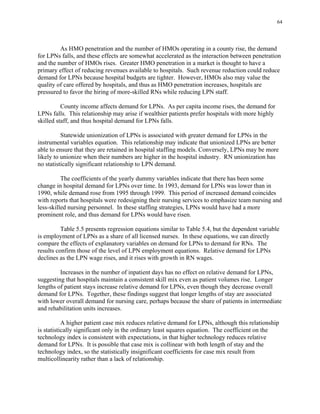 64
As HMO penetration and the number of HMOs operating in a county rise, the demand
for LPNs falls, and these effects are somewhat accelerated as the interaction between penetration
and the number of HMOs rises. Greater HMO penetration in a market is thought to have a
primary effect of reducing revenues available to hospitals. Such revenue reduction could reduce
demand for LPNs because hospital budgets are tighter. However, HMOs also may value the
quality of care offered by hospitals, and thus as HMO penetration increases, hospitals are
pressured to favor the hiring of more-skilled RNs while reducing LPN staff.
County income affects demand for LPNs. As per capita income rises, the demand for
LPNs falls. This relationship may arise if wealthier patients prefer hospitals with more highly
skilled staff, and thus hospital demand for LPNs falls.
Statewide unionization of LPNs is associated with greater demand for LPNs in the
instrumental variables equation. This relationship may indicate that unionized LPNs are better
able to ensure that they are retained in hospital staffing models. Conversely, LPNs may be more
likely to unionize when their numbers are higher in the hospital industry. RN unionization has
no statistically significant relationship to LPN demand.
The coefficients of the yearly dummy variables indicate that there has been some
change in hospital demand for LPNs over time. In 1993, demand for LPNs was lower than in
1990, while demand rose from 1995 through 1999. This period of increased demand coincides
with reports that hospitals were redesigning their nursing services to emphasize team nursing and
less-skilled nursing personnel. In these staffing strategies, LPNs would have had a more
prominent role, and thus demand for LPNs would have risen.
Table 5.5 presents regression equations similar to Table 5.4, but the dependent variable
is employment of LPNs as a share of all licensed nurses. In these equations, we can directly
compare the effects of explanatory variables on demand for LPNs to demand for RNs. The
results confirm those of the level of LPN employment equations. Relative demand for LPNs
declines as the LPN wage rises, and it rises with growth in RN wages.
Increases in the number of inpatient days has no effect on relative demand for LPNs,
suggesting that hospitals maintain a consistent skill mix even as patient volumes rise. Longer
lengths of patient stays increase relative demand for LPNs, even though they decrease overall
demand for LPNs. Together, these findings suggest that longer lengths of stay are associated
with lower overall demand for nursing care, perhaps because the share of patients in intermediate
and rehabilitation units increases.
A higher patient case mix reduces relative demand for LPNs, although this relationship
is statistically significant only in the ordinary least squares equation. The coefficient on the
technology index is consistent with expectations, in that higher technology reduces relative
demand for LPNs. It is possible that case mix is collinear with both length of stay and the
technology index, so the statistically insignificant coefficients for case mix result from
multicollinearity rather than a lack of relationship.
 