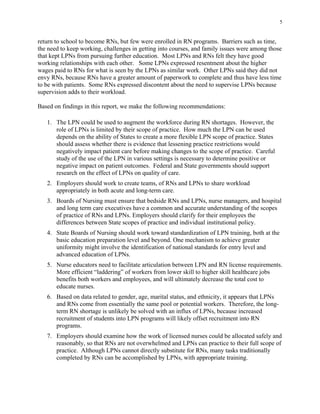 5
return to school to become RNs, but few were enrolled in RN programs. Barriers such as time,
the need to keep working, challenges in getting into courses, and family issues were among those
that kept LPNs from pursuing further education. Most LPNs and RNs felt they have good
working relationships with each other. Some LPNs expressed resentment about the higher
wages paid to RNs for what is seen by the LPNs as similar work. Other LPNs said they did not
envy RNs, because RNs have a greater amount of paperwork to complete and thus have less time
to be with patients. Some RNs expressed discontent about the need to supervise LPNs because
supervision adds to their workload.
Based on findings in this report, we make the following recommendations:
1.	 The LPN could be used to augment the workforce during RN shortages. However, the
role of LPNs is limited by their scope of practice. How much the LPN can be used
depends on the ability of States to create a more flexible LPN scope of practice. States
should assess whether there is evidence that lessening practice restrictions would
negatively impact patient care before making changes to the scope of practice. Careful
study of the use of the LPN in various settings is necessary to determine positive or
negative impact on patient outcomes. Federal and State governments should support
research on the effect of LPNs on quality of care.
2.	 Employers should work to create teams, of RNs and LPNs to share workload 

appropriately in both acute and long-term care. 

3.	 Boards of Nursing must ensure that bedside RNs and LPNs, nurse managers, and hospital
and long term care executives have a common and accurate understanding of the scopes
of practice of RNs and LPNs. Employers should clarify for their employees the
differences between State scopes of practice and individual institutional policy.
4.	 State Boards of Nursing should work toward standardization of LPN training, both at the
basic education preparation level and beyond. One mechanism to achieve greater
uniformity might involve the identification of national standards for entry level and
advanced education of LPNs.
5.	 Nurse educators need to facilitate articulation between LPN and RN license requirements.
More efficient “laddering” of workers from lower skill to higher skill healthcare jobs
benefits both workers and employees, and will ultimately decrease the total cost to
educate nurses.
6.	 Based on data related to gender, age, marital status, and ethnicity, it appears that LPNs
and RNs come from essentially the same pool or potential workers. Therefore, the long-
term RN shortage is unlikely be solved with an influx of LPNs, because increased
recruitment of students into LPN programs will likely offset recruitment into RN
programs.
7.	 Employers should examine how the work of licensed nurses could be allocated safely and
reasonably, so that RNs are not overwhelmed and LPNs can practice to their full scope of
practice. Although LPNs cannot directly substitute for RNs, many tasks traditionally
completed by RNs can be accomplished by LPNs, with appropriate training.
 
