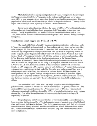 76
Market characteristics are important predictors of wages. Compared to those living in
the Western region of the U.S., LPNs residing in the Midwest and South earn lower wages.
Also, LPNs in rural areas earn lower wages than do their urban-dwelling counterparts. The more
populated an urban area is, the higher the wage relative to wages in rural areas. This may reflect
higher costs of living in cities, especially in cities of 2.5 million or more.
Employment setting has some effect on the wages of LPNs. LPNs working in physician
offices and private households have lower wages than do LPNs working in long-term care
settings. Finally, wages in 1996-1998 and in 2000 were lower compared to wages in 1994.
Thus, there is some evidence that inflation adjusted wages for LPNs declined during our sample
time period.
Conclusions about Supply and Demand of LPNs
The supply of LPNs is affected by characteristics common to other professions. Male
LPNs are not more likely to be employed, but they tend to work more hours and are more likely
to be employed full time than are females. LPNs reduce their participation in the labor force
after some age, the probability of employment drops after age 40 or 50 (depending on how the
model is specified) and the probability of full-time work declines after LPNs reach their early
forties. Black LPNs are more likely to work full time and tend to work more hours than white
LPNs. Likewise for LPNs living in the South, relative to those in the Western States.
Furthermore, Midwestern LPNs are more likely to be employed than their counterparts in the
West. LPNs who are foreign-born are less likely to be employed, but work more hours than do
LPNs who are US-born. LPNs with children in their households tend to work fewer hours.
Finally, as LPN wages rise, LPNs are more likely to work full-time. LPNs enjoy higher earnings
with experience, until they are in their early 50s. They also have higher wages if they have a
college degree, especially if they have a 4-year or graduate degree. LPN earnings vary by
employment sector; the highest earnings are enjoyed by LPNs working in personnel supply
services (such as temporary and home health agencies), hospitals, and long-term care facilities,
and the lowest earnings are received by those working in private households and physician
offices.
The demand for LPNs varies with LPN wages, wages of other nursing personnel,
patient volumes, case mix of patients, and market characteristics. In general, demand for LPNs
drops as LPN wages rise, and demand for LPNs rises as wages of RNs rise. Higher patient
volumes are associated with higher demand for LPNs. In hospitals, rising patient acuity reduces
demand for LPNs, while demand increases in long-term care facilities with higher ADL
dependency of patients.
Hospital demand for LPN rises as the share of patients insured by Medicaid increases.
Long-term care facility demand for LPNs declines as the share of residents insured by Medicaid
rises, and demand for RNs also declines. Thus, both types of employers shift their labor demand
to the least skilled nursing personnel possible when Medicaid is more prominent in the patient
mix. Increases in the Medicaid reimbursement rate cause long-term care facilities to demand
more skilled nurses.
 