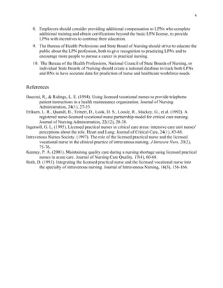 6
8.	 Employers should consider providing additional compensation to LPNs who complete
additional training and obtain certifications beyond the basic LPN license, to provide
LPNs with incentives to continue their education.
9.	 The Bureau of Health Professions and State Board of Nursing should strive to educate the
public about the LPN profession, both to give recognition to practicing LPNs and to
encourage more people to pursue a career in practical nursing.
10. The Bureau of the Health Professions, National Council of State Boards of Nursing, or
individual State Boards of Nursing should create a national database to track both LPNs
and RNs to have accurate data for prediction of nurse and healthcare workforce needs.
References
Buccini, R., & Ridings, L. E. (1994). Using licensed vocational nurses to provide telephone
patient instructions in a health maintenance organization. Journal of Nursing
Administration, 24(1), 27-33.
Eriksen, L. R., Quandt, B., Teinert, D., Look, D. S., Loosle, R., Mackey, G., et al. (1992). A
registered nurse-licensed vocational nurse partnership model for critical care nursing.
Journal of Nursing Administration, 22(12), 28-38.
Ingersoll, G. L. (1995). Licensed practical nurses in critical care areas: intensive care unit nurses'
perceptions about the role. Heart and Lung: Journal of Critical Care, 24(1), 83-88.
Intravenous Nurses Society. (1997). The role of the licensed practical nurse and the licensed
vocational nurse in the clinical practice of intravenous nursing. J Intraven Nurs, 20(2),
75-76.
Kenney, P. A. (2001). Maintaining quality care during a nursing shortage using licensed practical
nurses in acute care. Journal of Nursing Care Quality, 15(4), 60-68.
Roth, D. (1993). Integrating the licensed practical nurse and the licensed vocational nurse into
the specialty of intravenous nursing. Journal of Intravenous Nursing, 16(3), 156-166.
 
