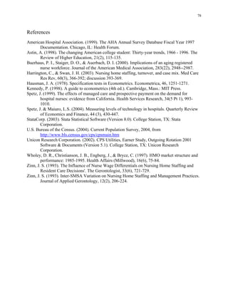 78
References
American Hospital Association. (1999). The AHA Annual Survey Database Fiscal Year 1997
Documentation. Chicago, IL: Health Forum.
Astin, A. (1998). The changing American college student: Thirty-year trends, 1966 - 1996. The
Review of Higher Education, 21(2), 115-135.
Buerhaus, P. I., Staiger, D. O., & Auerbach, D. I. (2000). Implications of an aging registered
nurse workforce. Journal of the American Medical Association, 283(22), 2948--2987.
Harrington, C., & Swan, J. H. (2003). Nursing home staffing, turnover, and case mix. Med Care
Res Rev, 60(3), 366-392; discussion 393-369.
Hausman, J. A. (1978). Specification tests in Econometrics. Econometrica, 46, 1251-1271.
Kennedy, P. (1998). A guide to econometrics (4th ed.). Cambridge, Mass.: MIT Press.
Spetz, J. (1999). The effects of managed care and prospective payment on the demand for
hospital nurses: evidence from California. Health Services Research, 34(5 Pt 1), 993­
1010.
Spetz, J. & Maiuro, L.S. (2004). Measuring levels of technology in hospitals. Quarterly Review
of Economics and Finance, 44 (3), 430-447.
StataCorp. (2003). Stata Statistical Software (Version 8.0). College Station, TX: Stata
Corporation.
U.S. Bureau of the Census. (2004). Current Population Survey, 2004, from
http://www.bls.census.gov/cps/cpsmain.htm
Unicon Research Corporation. (2002). CPS Utilities, Earner Study, Outgoing Rotation 2001
Software & Documents (Version 5.1). College Station, TX: Unicon Research
Corporation.
Wholey, D. R., Christianson, J. B., Engberg, J., & Bryce, C. (1997). HMO market structure and
performance: 1985-1995. Health Affairs (Millwood), 16(6), 75-84.
Zinn, J. S. (1993). The Influence of Nurse Wage Differentials on Nursing Home Staffing and
Resident Care Decisions'. The Gerontologist, 33(6), 721-729.
Zinn, J. S. (1993). Inter-SMSA Variation on Nursing Home Staffing and Management Practices.
Journal of Applied Gerontology, 12(2), 206-224.
 