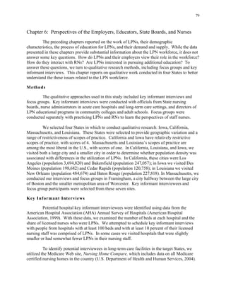 79
Chapter 6: Perspectives of the Employers, Educators, State Boards, and Nurses
The preceding chapters reported on the work of LPNs, their demographic
characteristics, the process of education for LPNs, and their demand and supply. While the data
presented in these chapters provide substantial information about the LPN workforce, it does not
answer some key questions. How do LPNs and their employers view their role in the workforce?
How do they interact with RNs? Are LPNs interested in pursuing additional education? To
answer these questions, we turn to qualitative research methods, including focus groups and key
informant interviews. This chapter reports on qualitative work conducted in four States to better
understand the these issues related to the LPN workforce.
Methods
The qualitative approaches used in this study included key informant interviews and
focus groups. Key informant interviews were conducted with officials from State nursing
boards, nurse administrators in acute care hospitals and long-term care settings, and directors of
LPN educational programs in community colleges and adult schools. Focus groups were
conducted separately with practicing LPNs and RNs to learn the perspectives of staff nurses.
We selected four States in which to conduct qualitative research: Iowa, California,
Massachusetts, and Louisiana. These States were selected to provide geographic variation and a
range of restrictiveness of scopes of practice. California and Iowa have relatively restrictive
scopes of practice, with scores of 4. Massachusetts and Louisiana’s scopes of practice are
among the most liberal in the U.S., with scores of one. In California, Louisiana, and Iowa, we
visited both a large city and a smaller city in order to determine whether population density was
associated with differences in the utilization of LPNs. In California, these cities were Los
Angeles (population 3,694,820) and Bakersfield (population 247,057); in Iowa we visited Des
Moines (population 198,682) and Cedar Rapids (population 120,758); in Louisiana we visited
New Orleans (population 484,674) and Baton Rouge (population 227,818). In Massachusetts, we
conducted our interviews and focus groups in Framingham, a city halfway between the large city
of Boston and the smaller metropolitan area of Worcester. Key informant interviewees and
focus group participants were selected from these seven sites.
Key Informant Interviews
Potential hospital key informant interviewees were identified using data from the
American Hospital Association (AHA) Annual Survey of Hospitals (American Hospital
Association, 1999). With these data, we examined the number of beds at each hospital and the
share of licensed nurses who were LPNs. We attempted to schedule key informant interviews
with people from hospitals with at least 100 beds and with at least 10 percent of their licensed
nursing staff was comprised of LPNs. In some cases we visited hospitals that were slightly
smaller or had somewhat fewer LPNs in their nursing staff.
To identify potential interviewees in long-term care facilities in the target States, we
utilized the Medicare Web site, Nursing Home Compare, which includes data on all Medicare
certified nursing homes in the country (U.S. Department of Health and Human Services, 2004).
 