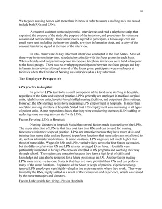 80
We targeted nursing homes with more than 75 beds in order to assure a staffing mix that would
include both RNs and LPNs.
A research assistant contacted potential interviewees and read a telephone script that
explained the purpose of the study, the purpose of the interview, and procedures for voluntary
consent and confidentiality. Once interviewees agreed to participate, a follow-up letter and
email were sent including the interview details, a written information sheet, and a copy of the
consent form to be signed at the time of the interview.
In total, there were 24 key informant interviews conducted in the four States. Most of
these were in-person interviews, scheduled to coincide with the focus groups in each State.
When schedules did not permit in-person interviews, telephone interviews were held subsequent
to the focus groups. There was no overlapping participation between the focus groups and key
informant interviewees although several of the focus group participants were employees at
facilities where the Director of Nursing was interviewed as a key informant.
The Employer Perspective
LPN practice in hospitals
In general, LPNs tend to be a small component of the total nurse staffing in hospitals,
regardless of the State and scope of practice. LPNs generally are employed in medical-surgical
units, rehabilitation units, hospital-based skilled nursing facilities, and outpatient clinic settings.
However, the RN shortage seems to be increasing LPN employment in hospitals. In more than
one State, nursing directors of hospitals Stated that LPN employment was increasing in all types
of patient units. Some respondents Stated that they were considering increased LPN staffing or
replacing some nursing assistant staff with LPNs.
Factors Favoring LPNs in Hospitals
Nursing directors in hospitals Stated that several factors made it attractive to hire LPNs.
The major attraction of LPNs is that they cost less than RNs and can be used for nursing
functions within their scope of practice. LPNs are attractive because they have more skills and
training than nurse aides and are licensed to perform functions that nurse aides are not allowed to
do, such as administer medications. In some locations, LPN wages are not much higher than
those of nurse aides. Wages for RNs and LPNs varied widely across the four States we studied,
but the difference between RN and LPN salaries averaged $5 per hour. Hospitals were
particularly interested in hiring LPNs who are enrolled in RN programs and working their way
through school. The students are attractive because they have a high level of skills and
knowledge and can also be recruited for a future position as an RN. Another factor making
LPNs more attractive in some States is that they are more plentiful than RNs and can perform
many of the same functions. Regardless of the State or scope of practice, experienced long-
tenured LPN employees were highly valued in the acute care units where they work. They were
trusted by the RNs, highly skilled as a result of their education and experience, which was valued
by the nurse managers and directors.
Factors Unfavorable for Hiring LPNs in Hospitals
 