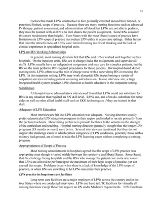 81
Factors that made LPNs unattractive to hire primarily centered around their limited, or
perceived limited, scope of practice. Because there are many nursing functions such as advanced
IV therapy, patient assessment, and administration of blood that LPNs are not able to perform,
they must be teamed with an RN who then shares the patient assignment. Some RNs consider
this more burdensome than helpful. Even States with the most liberal scopes of practice have
limitations in LPN scope of practice that reduce LPN utility in acute care settings. Other factors
that limit the attractiveness of LPNs were limited training in critical thinking and the lack of
clinical experience in specialized hospital units.
LPN and RN Working Relationships
In general, most nursing directors felt that RNs and LPNs worked well together in their
hospitals. On the inpatient units, RNs are in charge (make the assignments and supervise all
staff). LPNs usually have an independent assignment and may care for complex patients, but the
RN on the team performs RN-required procedures for those patients. On hospital-based skilled
nursing units, LPNs often have the role of charge nurse with a supervising RN overseeing the
LPN. In the outpatient setting, LPNs may work alongside RNs in performing a variety of
outpatient services including patient screening and education. In one interview site, a large
integrated health system practice, LPNs function as health educators in the outpatient setting.
Substitution
All hospital nurse administrators interviewed Stated that LPNs could not substitute for
RNs in any situation that required an RN skill level. LPNs can, and often do, substitute for nurse
aides as well as other allied health staff such as EKG technologists if they are trained in that
skill.
Adequacy of LPN Education
Most interviewees felt that LPN education was adequate. Nursing directors usually
preferred particular LPN education programs in their region and tended to recruit primarily from
the preferred schools. These hiring preferences provide feedback to the schools on the strength
of the curriculum and teaching. Hospital nursing directors generally thought that the longer LPN
programs (18 months or more) were better. Several interviewees mentioned that they do not
support the challenge exam in which certain categories of LPN candidates, generally those with a
military background, are allowed to take the LPN licensing exam without completing a training
program.
Appropriateness of Scope of Practice
Most nursing administrators in hospitals agreed that the scope of LPN practice was
appropriate even though it varied widely between the restrictive and liberal States. Some Stated
that the challenge facing hospitals and the RNs who manage the patient care units is to assure
that LPNs are allowed to perform up to the maximum of their legal scope of practice, yet not
exceed that scope. Problems occur when there is a lack of knowledge of the LPN scope of
practice, or when RNs are unwilling to let LPNs maximize their practice.
LPN practice in long-term care facilities
Long-term care facilities are a major employer of LPNs across the country and in the
four States where we conducted interviews. LPNs are hired in LTC facilities for virtually all
nursing functions except those that require an RN under Medicare requirements. LPN functions
 
