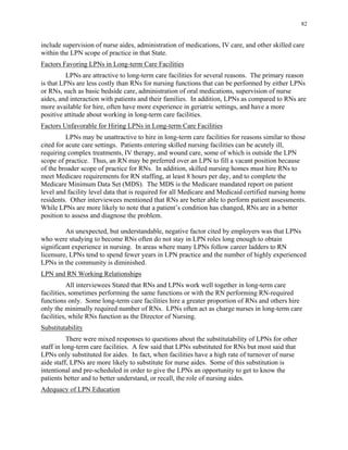 82
include supervision of nurse aides, administration of medications, IV care, and other skilled care
within the LPN scope of practice in that State.
Factors Favoring LPNs in Long-term Care Facilities
LPNs are attractive to long-term care facilities for several reasons. The primary reason
is that LPNs are less costly than RNs for nursing functions that can be performed by either LPNs
or RNs, such as basic bedside care, administration of oral medications, supervision of nurse
aides, and interaction with patients and their families. In addition, LPNs as compared to RNs are
more available for hire, often have more experience in geriatric settings, and have a more
positive attitude about working in long-term care facilities.
Factors Unfavorable for Hiring LPNs in Long-term Care Facilities
LPNs may be unattractive to hire in long-term care facilities for reasons similar to those
cited for acute care settings. Patients entering skilled nursing facilities can be acutely ill,
requiring complex treatments, IV therapy, and wound care, some of which is outside the LPN
scope of practice. Thus, an RN may be preferred over an LPN to fill a vacant position because
of the broader scope of practice for RNs. In addition, skilled nursing homes must hire RNs to
meet Medicare requirements for RN staffing, at least 8 hours per day, and to complete the
Medicare Minimum Data Set (MDS). The MDS is the Medicare mandated report on patient
level and facility level data that is required for all Medicare and Medicaid certified nursing home
residents. Other interviewees mentioned that RNs are better able to perform patient assessments.
While LPNs are more likely to note that a patient’s condition has changed, RNs are in a better
position to assess and diagnose the problem.
An unexpected, but understandable, negative factor cited by employers was that LPNs
who were studying to become RNs often do not stay in LPN roles long enough to obtain
significant experience in nursing. In areas where many LPNs follow career ladders to RN
licensure, LPNs tend to spend fewer years in LPN practice and the number of highly experienced
LPNs in the community is diminished.
LPN and RN Working Relationships
All interviewees Stated that RNs and LPNs work well together in long-term care
facilities, sometimes performing the same functions or with the RN performing RN-required
functions only. Some long-term care facilities hire a greater proportion of RNs and others hire
only the minimally required number of RNs. LPNs often act as charge nurses in long-term care
facilities, while RNs function as the Director of Nursing.
Substitutability
There were mixed responses to questions about the substitutability of LPNs for other
staff in long-term care facilities. A few said that LPNs substituted for RNs but most said that
LPNs only substituted for aides. In fact, when facilities have a high rate of turnover of nurse
aide staff, LPNs are more likely to substitute for nurse aides. Some of this substitution is
intentional and pre-scheduled in order to give the LPNs an opportunity to get to know the
patients better and to better understand, or recall, the role of nursing aides.
Adequacy of LPN Education
 