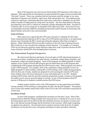 83
Most of the long-term care interviewees believed that LPN education in their State was
adequate. Most agreed that not all programs are equal and that the longer courses are better than
“fast track” courses. There was consensus that the curriculum could be stronger in two areas
important to long-term care facilities: supervisory skills and geriatric care. Iowa addresses this
concern by requiring a continuing education supervisory course that is mandatory for all LPNs
within 6 months of employment in a long-term care facility. The Iowa State Board of Nursing
developed the course and it is offered at community colleges throughout the State. Facilities in
California offer in-service programs to strengthen LPN supervisory skills. Some interviewees
recommended curriculum additions including psychosocial content focused on interacting with
patient families, preventive care, and assessment.
Scope of Practice
Most interviewees agreed that the LPN scope of practice is adequate for their State.
Some commented that requiring an RN to sign off on LPN patient assessments is an unnecessary
practice since frequently the RN is merely providing the signature rather than oversight of
practice. Others stated that LPNs are not able to practice to the full scope of practice because
RNs would not or were not allowed to delegate certain functions. For example, in Louisiana,
LPNs are not allowed to perform certain functions under their scope of practice because the RN
scope of practice forbids RNs from delegating those functions.
The Educational Program Perspective
We interviewed directors and faculty of several types of LPN educational programs in
the four focus States, including private adult schools, community college degree programs, and
community college non-degree programs. Some of the programs are ladder programs in which
students receive credits toward an RN program and can matriculate into an RN program after
completing the LPN program and passing the LPN licensure exam. Other programs were built in
as part of RN programs. For example, some of the community college programs in Iowa are
ladder programs in which students, seeking RN or LPN training, enter a single nursing program.
After the first year of study, students are prepared for and encouraged to take the LPN exam.
Some students stop at this level and pursue a career and employment as an LPN. Students
seeking an RN license, and who meet the minimum grade point average, continue in the program
for another year to earn an associate degree in nursing. In one of these programs about 85
percent to 90 percent of students eventually pursue their RN license.
Another nuance found in some of the LPN programs was the requirement of certified
nursing assistant (CNA) training as a prerequisite for entry into the LPN program. The purpose
was to assure that students master basic skills of the CNA so the LPN curriculum can proceed at
a faster pace.
Enrollment Trends
In most of the programs, enrollment has increased over the past 2 years. Most of the
programs had no difficulty filling available slots and some have a waiting list of a year or more.
Several program interviewees believed that the enrollment increase was greater in recent years
due to the national nursing shortage and the downturn in the economy, which made competing
occupations less attractive. Several interviewees noted an increase in the diversity of student
enrollment over the past few years with greater enrollment of males and ethnic minorities.
 