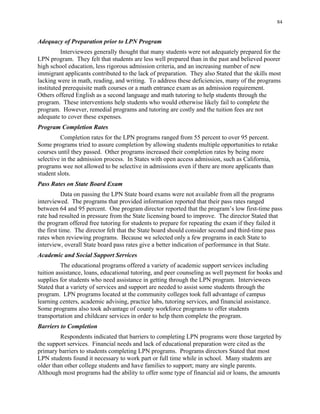 84
Adequacy of Preparation prior to LPN Program
Interviewees generally thought that many students were not adequately prepared for the
LPN program. They felt that students are less well prepared than in the past and believed poorer
high school education, less rigorous admission criteria, and an increasing number of new
immigrant applicants contributed to the lack of preparation. They also Stated that the skills most
lacking were in math, reading, and writing. To address these deficiencies, many of the programs
instituted prerequisite math courses or a math entrance exam as an admission requirement.
Others offered English as a second language and math tutoring to help students through the
program. These interventions help students who would otherwise likely fail to complete the
program. However, remedial programs and tutoring are costly and the tuition fees are not
adequate to cover these expenses.
Program Completion Rates
Completion rates for the LPN programs ranged from 55 percent to over 95 percent.
Some programs tried to assure completion by allowing students multiple opportunities to retake
courses until they passed. Other programs increased their completion rates by being more
selective in the admission process. In States with open access admission, such as California,
programs wee not allowed to be selective in admissions even if there are more applicants than
student slots.
Pass Rates on State Board Exam
Data on passing the LPN State board exams were not available from all the programs
interviewed. The programs that provided information reported that their pass rates ranged
between 64 and 95 percent. One program director reported that the program’s low first-time pass
rate had resulted in pressure from the State licensing board to improve. The director Stated that
the program offered free tutoring for students to prepare for repeating the exam if they failed it
the first time. The director felt that the State board should consider second and third-time pass
rates when reviewing programs. Because we selected only a few programs in each State to
interview, overall State board pass rates give a better indication of performance in that State.
Academic and Social Support Services
The educational programs offered a variety of academic support services including
tuition assistance, loans, educational tutoring, and peer counseling as well payment for books and
supplies for students who need assistance in getting through the LPN program. Interviewees
Stated that a variety of services and support are needed to assist some students through the
program. LPN programs located at the community colleges took full advantage of campus
learning centers, academic advising, practice labs, tutoring services, and financial assistance.
Some programs also took advantage of county workforce programs to offer students
transportation and childcare services in order to help them complete the program.
Barriers to Completion
Respondents indicated that barriers to completing LPN programs were those targeted by
the support services. Financial needs and lack of educational preparation were cited as the
primary barriers to students completing LPN programs. Programs directors Stated that most
LPN students found it necessary to work part or full time while in school. Many students are
older than other college students and have families to support; many are single parents.
Although most programs had the ability to offer some type of financial aid or loans, the amounts
 