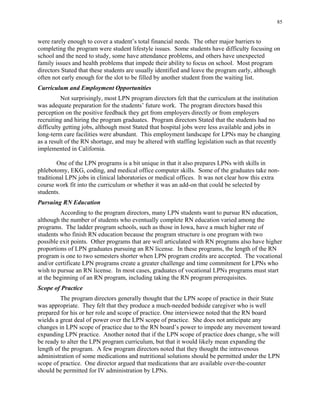 85
were rarely enough to cover a student’s total financial needs. The other major barriers to
completing the program were student lifestyle issues. Some students have difficulty focusing on
school and the need to study, some have attendance problems, and others have unexpected
family issues and health problems that impede their ability to focus on school. Most program
directors Stated that these students are usually identified and leave the program early, although
often not early enough for the slot to be filled by another student from the waiting list.
Curriculum and Employment Opportunities
Not surprisingly, most LPN program directors felt that the curriculum at the institution
was adequate preparation for the students’ future work. The program directors based this
perception on the positive feedback they get from employers directly or from employers
recruiting and hiring the program graduates. Program directors Stated that the students had no
difficulty getting jobs, although most Stated that hospital jobs were less available and jobs in
long-term care facilities were abundant. This employment landscape for LPNs may be changing
as a result of the RN shortage, and may be altered with staffing legislation such as that recently
implemented in California.
One of the LPN programs is a bit unique in that it also prepares LPNs with skills in
phlebotomy, EKG, coding, and medical office computer skills. Some of the graduates take non­
traditional LPN jobs in clinical laboratories or medical offices. It was not clear how this extra
course work fit into the curriculum or whether it was an add-on that could be selected by
students.
Pursuing RN Education
According to the program directors, many LPN students want to pursue RN education,
although the number of students who eventually complete RN education varied among the
programs. The ladder program schools, such as those in Iowa, have a much higher rate of
students who finish RN education because the program structure is one program with two
possible exit points. Other programs that are well articulated with RN programs also have higher
proportions of LPN graduates pursuing an RN license. In these programs, the length of the RN
program is one to two semesters shorter when LPN program credits are accepted. The vocational
and/or certificate LPN programs create a greater challenge and time commitment for LPNs who
wish to pursue an RN license. In most cases, graduates of vocational LPNs programs must start
at the beginning of an RN program, including taking the RN program prerequisites.
Scope of Practice
The program directors generally thought that the LPN scope of practice in their State
was appropriate. They felt that they produce a much-needed bedside caregiver who is well
prepared for his or her role and scope of practice. One interviewee noted that the RN board
wields a great deal of power over the LPN scope of practice. She does not anticipate any
changes in LPN scope of practice due to the RN board’s power to impede any movement toward
expanding LPN practice. Another noted that if the LPN scope of practice does change, s/he will
be ready to alter the LPN program curriculum, but that it would likely mean expanding the
length of the program. A few program directors noted that they thought the intravenous
administration of some medications and nutritional solutions should be permitted under the LPN
scope of practice. One director argued that medications that are available over-the-counter
should be permitted for IV administration by LPNs.
 