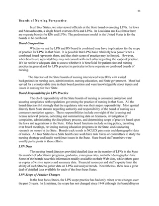 86
Boards of Nursing Perspective
In all four States, we interviewed officials at the State board overseeing LPNs. In Iowa
and Massachusetts, a single board oversees RNs and LPNs. In Louisiana and California there
are separate boards for RNs and LPNs. The predominant model in the United States is for the
boards to be combined.
Board Composition
Whether or not the LPN and RN board is combined may have implications for the scope
of practice for LPNs in that State. It is possible that LPNs have relatively less power when a
combined board represents them, and thus their scope of practice may be limited. However,
when boards are separated they may not consult with each other regarding the scope of practice.
We do not have adequate data to assess whether it is beneficial for patient care and nursing
practice in general and for LPN practice in particular to have separate or combined boards of
nursing.
The directors of the State boards of nursing interviewed were RNs with varied
backgrounds in nursing care, administration, nursing education, and State government. Most had
served for a considerable time in their board position and were knowledgeable about trends and
issues in nursing for their State.
Board Responsibility for LPN Practice
The chief responsibility of the State boards of nursing is consumer protection and
assuring compliance with regulations governing the practice of nursing in that State. All the
board directors felt strongly that the regulatory role was their major responsibility. Most quoted
directly from State statutes regarding authority and responsibility of the board of nursing as a
consumer protection agency. Those responsibilities include oversight of the licensing and
license renewal process, collecting and summarizing data on licensees, investigation of
complaints, administering the disciplinary process, and determining scope of practice based upon
the laws and regulations in the State. Other board functions include setting policy, presiding
over board meetings, reviewing nursing education programs in the State, and conducting
research on nurses in the State. Boards track trends in NCLEX pass rates and demographic data
of nurses. All four States have State health care workforce task forces or committees to study the
nursing shortage and health workforce issues in the State. State board staff members were
usually participants in those efforts.
LPN Data
The nursing board directors provided detailed data on the number of LPNs in the State
the number of educational programs, graduates, exam pass rates, and other demographic data.
Some of the boards have this information readily available on their Web sites, while others gave
us copies of written reports and summary data. Financial resources and staff capacity limit the
ability of each State to gather data on LPNs and analyze trends. Nevertheless, there was a great
deal of detailed data available for each of the four focus States.
LPN Scope of Practice Changes
In the four focus States, the LPN scope practice has had only minor or no changes over
the past 5 years. In Louisiana, the scope has not changed since 1948 although the board director
 