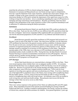 87
noted that the utilization of LPNs in clinical settings has changed. The scope of practice
Statements in Louisiana and Massachusetts are very broad, leaving it open to interpretation.
Iowa has a specific Statement of the scope of practice, and there have been minor changes. For
example, a change in the scope of practice was required to allow limited performance of
intravenous therapy by LPNs and to include the requirement of the supervisory course for LPNs
working in long-term care facilities. Iowa is considering expanding the scope of LPN practice in
managing end-stage renal disease and hemodialysis. Recently in California, there have been
changes in the interpretation of the scope of practice to allow LPNs to perform hemodialysis and
to administer IV medications during the dialysis procedure.
Substitution
All nursing board directors Stated very specifically that LPNs could not substitute for
RNs in their State. Each saw the role of LPNs as very different from RNs and did not think that
the roles overlapped. Interviewees stated that LPNs supplement RN care and perform routine
care but the educational preparation of LPNs and RNs is very different and should remain so.
Enrollment
Board directors generally agreed that enrollment in LPN programs had increased over
the past 2 years in each of the States we visited. One interviewee said that, over the long-term,
LPN enrollment has been tied to the general economy and the availability of alternate careers.
Over the past several years, nursing has been considered a secure career, and the increased
awareness of registered nursing has created more interest in LPN programs as well. The RN
shortage seemed to contribute to an increase in LPN enrollment in some States. During the
nursing surplus of the 1990s, there was a decrease in LPN enrollment, presumably due to a
diminished number of jobs available for LPNs. During that time, the State Board of Licensed
Practical Nursing in Louisiana recommended a moratorium on new LPN programs. However,
with the advent of another nursing shortage, Louisiana has seen a 12 percent increase in
enrollment in LPN programs over the past year.
LPN Shortages
All the State board directors are concerned about a shortage of RNs in the State. There
were mixed responses about whether there were an adequate number of LPNs. In Louisiana,
board staff felt that there was an adequate supply of LPNs but that they were not all working in
health care. Because of overwork due to the nursing shortage and higher salaries available in
other occupations, some LPNs have stopped working in health care. LPNs work for local
registries or traveling nurse agencies and some are practicing out of State. Even Iowa, which has
one of the highest RN to population ratios in the Nation, loses nursing staff to neighboring States
that pay higher salaries. In Iowa, nurses living near the border are able to work as traveling
nurses in a neighboring State while still living at home. In California, more LPNs are needed to
work in long-term care and home health settings. Massachusetts interviewees felt that the
shortage in their State was not as severe as other States.
Board Suggestions
There were various responses to the question of how States are addressing RN and LPN supply
issues. Most respondents focused on the need for increased funding for nursing at both the
Federal and State level. Funding is needed to build programs, hire faculty, increase the number
of clinical sites, and provide tuition assistance for students. Iowa passed legislation 2 years ago
 