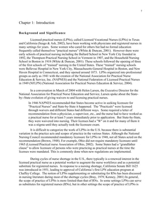 7
Chapter 1: Introduction
Background and Significance
Licensed practical nurses (LPNs), called Licensed Vocational Nurses (LPNs) in Texas
and California (Seago & Ash, 2002), have been working with physicians and registered nurses in
many settings for years. Some women who cared for others but had no formal education
frequently called themselves “practical nurses” (White & Duncan, 2001). However there were
early schools of practical nursing including the Ballard School in New York City founded in
1892, the Thompson Practical Nursing School in Vermont in 1907, and the Household Nursing
School in Boston in 1918 (White & Duncan, 2001). These schools followed the opening of three
of the first schools of “trained” nursing in the United States. These “trained” nursing schools
were Bellevue Hospital in New York City, Massachusetts General Hospital in Boston, and New
Haven Hospital in Connecticut, and they opened around 1873. LPNs organized into professional
groups as early as 1941 with the creation of the National Association for Practical Nurse
Education & Service, Inc. (NAPNES) and the National Federation of Licensed Practical Nurses
in 1949 (NFLPN) (National Association for Practical Nurses Education & Service, 2004).
In a conversation in March of 2004 with Helen Larsen, the Executive Director for the
National Association for Practical Nurse Education and Service, Larsen spoke about the State-
by--State evolution of giving waivers to and licensing practical nurses.
In 1946 NAPNES recommended that States become active in seeking licensure for
"Practical Nurses" and State-by-State it happened. The "Practicals" were licensed
through waivers and different States had different ways. Some required a letter of
recommendation from a physician, a supervisor, etc., and the nurse had to have worked as
a practical nurse for at least 5 years immediately prior to application. But State-by-State,
they were waivered into nursing. Their licenses had a "W" on it and for many of them it
was a stigma until they actually took the licensure exam.
It is difficult to categorize the work of LPNs in the U.S. because there is substantial
variation in the practice acts and scopes of practice in the various States. Although the National
Nursing Council recommended mandatory licensure for LPNs in 1948, not all States acted on the
recommendation (Brown, 1948). For example, Ohio did not require mandatory licensure until
1965 (Licensed Practical nurse Association of Ohio, 2002). Some States had a “grandfather
clause” to allow licensure of persons who were practicing as practical nurses at the time the
licenses were mandated. This is commonly done when new regulations are implemented.
During cycles of nurse shortage in the U.S., there typically is a renewed interest in the
licensed practical nurse as a potential worker to augment the nurse workforce and as a potential
substitute for registered nurses. In response to a nursing shortage, California Senate Bill 1625
was introduced in 1951, leading to approval of California’s first LPN education program at
Chaffey College. The notion of LPNs supplementing or substituting for RNs has been discussed
in nursing literature during most of the shortage cycles (Bray, 1979; Kenney, 2001) In general,
the scope of practice of LPNs is more limited than that of RNs. In some settings LPNs can serve
as substitutes for registered nurses (RNs), but in other settings the scope of practice of LPNs is
 