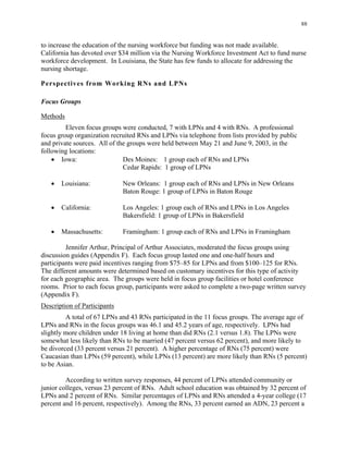 88
to increase the education of the nursing workforce but funding was not made available.
California has devoted over $34 million via the Nursing Workforce Investment Act to fund nurse
workforce development. In Louisiana, the State has few funds to allocate for addressing the
nursing shortage.
Perspectives from Working RNs and LPNs
Focus Groups
Methods
Eleven focus groups were conducted, 7 with LPNs and 4 with RNs. A professional
focus group organization recruited RNs and LPNs via telephone from lists provided by public
and private sources. All of the groups were held between May 21 and June 9, 2003, in the
following locations:
•	 Iowa: Des Moines: 1 group each of RNs and LPNs 

Cedar Rapids: 1 group of LPNs 

•	 Louisiana: New Orleans: 1 group each of RNs and LPNs in New Orleans
Baton Rouge: 1 group of LPNs in Baton Rouge
•	 California: Los Angeles: 1 group each of RNs and LPNs in Los Angeles
Bakersfield: 1 group of LPNs in Bakersfield
• Massachusetts: 	 Framingham: 1 group each of RNs and LPNs in Framingham
Jennifer Arthur, Principal of Arthur Associates, moderated the focus groups using
discussion guides (Appendix F). Each focus group lasted one and one-half hours and
participants were paid incentives ranging from $75–85 for LPNs and from $100–125 for RNs.
The different amounts were determined based on customary incentives for this type of activity
for each geographic area. The groups were held in focus group facilities or hotel conference
rooms. Prior to each focus group, participants were asked to complete a two-page written survey
(Appendix F).
Description of Participants
A total of 67 LPNs and 43 RNs participated in the 11 focus groups. The average age of
LPNs and RNs in the focus groups was 46.1 and 45.2 years of age, respectively. LPNs had
slightly more children under 18 living at home than did RNs (2.1 versus 1.8). The LPNs were
somewhat less likely than RNs to be married (47 percent versus 62 percent), and more likely to
be divorced (33 percent versus 21 percent). A higher percentage of RNs (75 percent) were
Caucasian than LPNs (59 percent), while LPNs (13 percent) are more likely than RNs (5 percent)
to be Asian.
According to written survey responses, 44 percent of LPNs attended community or
junior colleges, versus 23 percent of RNs. Adult school education was obtained by 32 percent of
LPNs and 2 percent of RNs. Similar percentages of LPNs and RNs attended a 4-year college (17
percent and 16 percent, respectively). Among the RNs, 33 percent earned an ADN, 23 percent a
 
