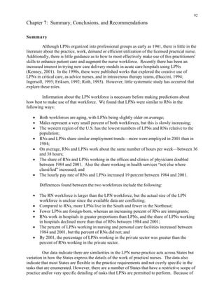92
Chapter 7: Summary, Conclusions, and Recommendations
Summary
Although LPNs organized into professional groups as early as 1941, there is little in the
literature about the practice, work, demand or efficient utilization of the licensed practical nurse.
Additionally, there is little guidance as to how to most effectively make use of this practitioners'
skills to enhance patient care and augment the nurse workforce. Recently there has been an
increased interest in trying new care delivery models in acute care hospitals using LPNs
(Kenney, 2001). In the 1990s, there were published works that explored the creative use of
LPNs in critical care, as advice nurses, and in intravenous therapy teams, (Buccini, 1994;
Ingersoll, 1995; Eriksen, 1992; Roth, 1993). However, little systematic study has occurred that
explore these roles.
Information about the LPN workforce is necessary before making predictions about
how best to make use of that workforce. We found that LPNs were similar to RNs in the
following ways:
•	 Both workforces are aging, with LPNs being slightly older on average;
•	 Males represent a very small percent of both workforces, but this is slowly increasing;
•	 The western region of the U.S. has the lowest numbers of LPNs and RNs relative to the
population;
•	 RNs and LPNs share similar employment trends—more were employed in 2001 than in
1984;
•	 On average, RNs and LPNs work about the same number of hours per week—between 36
and 38 hours;
•	 The share of RNs and LPNs working in the offices and clinics of physicians doubled
between 1984 and 2001. Also the share working in health services “not else where
classified” increased; and
•	 The hourly pay rate of RNs and LPNs increased 19 percent between 1984 and 2001.
Differences found between the two workforces include the following:
•	 The RN workforce is larger than the LPN workforce, but the actual size of the LPN
workforce is unclear since the available data are conflicting;
•	 Compared to RNs, more LPNs live in the South and fewer in the Northeast;
•	 Fewer LPNs are foreign-born, whereas an increasing percent of RNs are immigrants;
•	 RNs work in hospitals in greater proportions than LPNs, and the share of LPNs working
in hospitals declined more than that of RNs between 1984 and 2001;
•	 The percent of LPNs working in nursing and personal care facilities increased between
1984 and 2001, but the percent of RNs did not; and
•	 By 2001, the percentage of LPNs working in the private sector was greater than the
percent of RNs working in the private sector.
Our data indicate there are similarities in the LPN nurse practice acts across States but
variation in how the States express the details of the work of practical nurses. The data also
indicate that most States are flexible in the practice requirements and not overly specific in the
tasks that are enumerated. However, there are a number of States that have a restrictive scope of
practice and/or very specific detailing of tasks that LPNs are permitted to perform. Because of
 