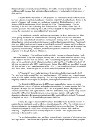93
the restrictiveness/specificity in selected States, it would be possible to identify States that
could reasonably increase their utilization of practical nurses by reducing the restrictiveness of
their practice.
Since the 1990s, the number of LPN programs has remained relatively stable but there
has been a decline in number of graduates. Therefore, since 1994, there has been a decline in the
number of students each program has enrolled and graduated. The total number of active
licenses of LPNs has increased slightly through the 1990s. This suggests that LPNs are
remaining in the workforce or keeping their licenses active. The number of first time US
educated graduates who are taking the NCLEX-PN has dropped, but the percentage of those
passing the examination has remained relatively consistent.
LPN educational curricular requirements vary among the States and territories. Most
States specify the content and number of hours of training, some more detailed than others.
However, most curricula teach similar basic nursing skills training, such as vital signs, patient
data collection, patient care and comfort measures, and medication administration. Additionally,
most have added requirements for more advanced skills, such as IV infusion and IV medication
administration. Even though requirements vary, endorsement of LPNs from one State to another
is generally done smoothly. Therefore, the States recognize the similarities of the training
programs, even though they have differences.
The supply of LPNs is affected by characteristics common to other professions. Male
LPNs are not more likely to be employed, but they tend to work more hours and are more likely
to be employed full time than are females. LPNs reduce their participation in the labor force
after a given age; the probability of employment drops after age 40 or 50 and the probability of
full-time work declines after LPNs reach their early forties. Black LPNs are more likely to work
full time and tend to work more hours than white LPNs. LPNs with children in their households
work fewer hours. As LPN wages rise, LPNs are more likely to work full-time.
LPNs generally enjoy higher earnings with experience, but their earnings level off.
They also have higher wages if they have a college degree. LPN earnings vary by employment
sector, with the highest earnings enjoyed by LPNs working in personnel supply services (such as
temporary and home health agencies), hospitals, and long-term care facilities.
The demand for LPNs varies with LPN wages, wages of other nursing personnel,
patient volumes, case mix of patients, and market characteristics. In general, demand for LPNs
drops as LPN wages rise, and demand for LPNs rises as wages of RNs rise. Higher patient
volumes are associated with higher demand for LPNs. In hospitals, rising patient acuity reduces
demand for LPNs, while demand increases in long-term care facilities with higher ADL
dependency of patients. Revenue constraints imposed by Medicaid lead to higher LPN demand
in hospitals but lower LPN demand in long-term care facilities.
Finally, the scope of practice of LPNs affects demand for them. Restrictive scopes of
practice have a significant, negative effect on hospital demand for LPNs. The restrictiveness of
the scope of practice has a negative effect on demand by long-term care facilities. The weaker
effect of scope of practice restrictions on long-term care facility demand for LPNs is not
surprising. Long-term care facilities rarely require the skills that LPNs are prevented from
practicing in the restrictive States.
The key informant interviews and focus groups yielded a great deal of information from
working RNs and LPNs about scope of practice issues, relationships between the two groups of
 