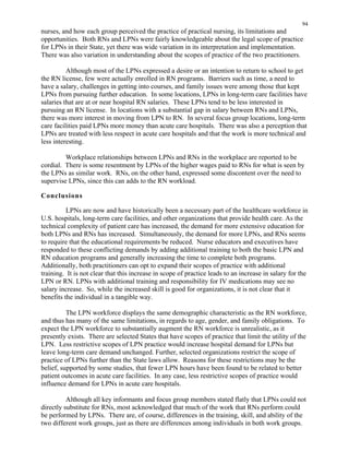 94
nurses, and how each group perceived the practice of practical nursing, its limitations and
opportunities. Both RNs and LPNs were fairly knowledgeable about the legal scope of practice
for LPNs in their State, yet there was wide variation in its interpretation and implementation.
There was also variation in understanding about the scopes of practice of the two practitioners.
Although most of the LPNs expressed a desire or an intention to return to school to get
the RN license, few were actually enrolled in RN programs. Barriers such as time, a need to
have a salary, challenges in getting into courses, and family issues were among those that kept
LPNs from pursuing further education. In some locations, LPNs in long-term care facilities have
salaries that are at or near hospital RN salaries. These LPNs tend to be less interested in
pursuing an RN license. In locations with a substantial gap in salary between RNs and LPNs,
there was more interest in moving from LPN to RN. In several focus group locations, long-term
care facilities paid LPNs more money than acute care hospitals. There was also a perception that
LPNs are treated with less respect in acute care hospitals and that the work is more technical and
less interesting.
Workplace relationships between LPNs and RNs in the workplace are reported to be
cordial. There is some resentment by LPNs of the higher wages paid to RNs for what is seen by
the LPNs as similar work. RNs, on the other hand, expressed some discontent over the need to
supervise LPNs, since this can adds to the RN workload.
Conclusions
LPNs are now and have historically been a necessary part of the healthcare workforce in
U.S. hospitals, long-term care facilities, and other organizations that provide health care. As the
technical complexity of patient care has increased, the demand for more extensive education for
both LPNs and RNs has increased. Simultaneously, the demand for more LPNs, and RNs seems
to require that the educational requirements be reduced. Nurse educators and executives have
responded to these conflicting demands by adding additional training to both the basic LPN and
RN education programs and generally increasing the time to complete both programs.
Additionally, both practitioners can opt to expand their scopes of practice with additional
training. It is not clear that this increase in scope of practice leads to an increase in salary for the
LPN or RN. LPNs with additional training and responsibility for IV medications may see no
salary increase. So, while the increased skill is good for organizations, it is not clear that it
benefits the individual in a tangible way.
The LPN workforce displays the same demographic characteristic as the RN workforce,
and thus has many of the same limitations, in regards to age, gender, and family obligations. To
expect the LPN workforce to substantially augment the RN workforce is unrealistic, as it
presently exists. There are selected States that have scopes of practice that limit the utility of the
LPN. Less restrictive scopes of LPN practice would increase hospital demand for LPNs but
leave long-term care demand unchanged. Further, selected organizations restrict the scope of
practice of LPNs further than the State laws allow. Reasons for these restrictions may be the
belief, supported by some studies, that fewer LPN hours have been found to be related to better
patient outcomes in acute care facilities. In any case, less restrictive scopes of practice would
influence demand for LPNs in acute care hospitals.
Although all key informants and focus group members stated flatly that LPNs could not
directly substitute for RNs, most acknowledged that much of the work that RNs perform could
be performed by LPNs. There are, of course, differences in the training, skill, and ability of the
two different work groups, just as there are differences among individuals in both work groups.
 