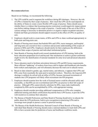 96
Recommendations
Based on our findings, we recommend the following:
1.	 The LPN could be used to augment the workforce during RN shortages. However, the role
of LPNs is limited by their scope of practice. How much the LPN can be used depends on
the ability of States to create a more flexible LPN scope of practice. States should assess
whether there is evidence that lessening practice restrictions would negatively impact patient
care before making changes to the scope of practice. Careful study of the use of the LPN in
various settings is necessary to determine positive or negative impact on patient outcomes.
Federal and State governments should support research on the effect of LPNs on quality of
care.
2.	 Employers should work to create teams, of RNs and LPNs to share workload appropriately in
both acute and long-term care.
3.	 Boards of Nursing must ensure that bedside RNs and LPNs, nurse managers, and hospital
and long term care executives have a common and accurate understanding of the scopes of
practice of RNs and LPNs. Employers should clarify for their employees the differences
between State scopes of practice and individual institutional policy.
4.	 State Boards of Nursing should work toward standardization of LPN training, both at the
basic education preparation level and beyond. One mechanism to achieve greater uniformity
might involve the identification of national standards for entry level and advanced education
of LPNs.
5.	 Nurse educators need to facilitate articulation between LPN and RN license requirements.
More efficient “laddering” of workers from lower skill to higher skill healthcare jobs benefits
both workers and employees, and will ultimately decrease the total cost to educate nurses.
6.	 Based on data related to gender, age, marital status, and ethnicity, it appears that LPNs and
RNs come from essentially the same pool or potential workers. Therefore, the long-term RN
shortage is unlikely be solved with an influx of LPNs, because increased recruitment of
students into LPN programs will likely offset recruitment into RN programs.
7.	 Employers should examine how the work of licensed nurses could be allocated safely and
reasonably, so that RNs are not overwhelmed and LPNs can practice to their full scope of
practice. Although LPNs cannot directly substitute for RNs, many tasks traditionally
completed by RNs can be accomplished by LPNs, with appropriate training.
8.	 Employers should consider providing additional compensation to LPNs who complete
additional training and obtain certifications beyond the basic LPN license, to provide LPNs
with incentives to continue their education.
9.	 The Bureau of Health Professions and State Board of Nursing should strive to educate the
public about the LPN profession, both to give recognition to practicing LPNs and to
encourage more people to pursue a career in practical nursing.
10. The Bureau of the Health Professions, National Council of State Boards of Nursing, or
individual State Boards of Nursing should create a national database to track both LPNs and
RNs to have accurate data for prediction of nurse and healthcare workforce needs.
 