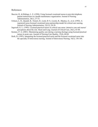 97
References
Buccini, R., & Ridings, L. E. (1994). Using licensed vocational nurses to provide telephone
patient instructions in a health maintenance organization. Journal of Nursing
Administration, 24(1), 27-33.
Eriksen, L. R., Quandt, B., Teinert, D., Look, D. S., Loosle, R., Mackey, G., et al. (1992). A
registered nurse-licensed vocational nurse partnership model for critical care nursing.
Journal of Nursing Administration, 22(12), 28-38.
Ingersoll, G. L. (1995). Licensed practical nurses in critical care areas: intensive care unit nurses'
perceptions about the role. Heart and Lung: Journal of Critical Care, 24(1), 83-88.
Kenney, P. A. (2001). Maintaining quality care during a nursing shortage using licensed practical
nurses in acute care. Journal of Nursing Care Quality, 15(4), 60-68.
Roth, D. (1993). Integrating the licensed practical nurse and the licensed vocational nurse into
the specialty of intravenous nursing. Journal of Intravenous Nursing, 16(3), 156-166.
 