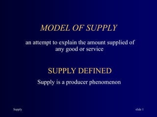 Supply slide 1
MODEL OF SUPPLY
an attempt to explain the amount supplied of
any good or service
SUPPLY DEFINED
Supply is a producer phenomenon
 