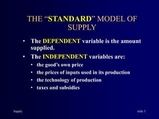 Supply slide 3
THE “STANDARD” MODEL OF
SUPPLY
• The DEPENDENT variable is the amount
supplied.
• The INDEPENDENT variables are:
• the good’s own price
• the prices of inputs used in its production
• the technology of production
• taxes and subsidies