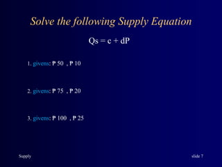 Supply slide 7
Solve the following Supply Equation
Qs = c + dP
1. givens: ₱ 50 , ₱ 10
2. givens: ₱ 75 , ₱ 20
3. givens: ₱ 100 , ₱ 25