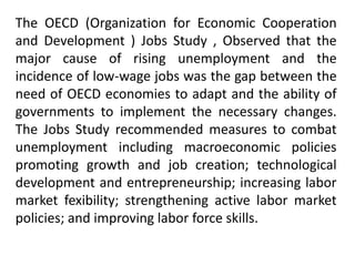 The OECD (Organization for Economic Cooperation
and Development ) Jobs Study , Observed that the
major cause of rising unemployment and the
incidence of low-wage jobs was the gap between the
need of OECD economies to adapt and the ability of
governments to implement the necessary changes.
The Jobs Study recommended measures to combat
unemployment including macroeconomic policies
promoting growth and job creation; technological
development and entrepreneurship; increasing labor
market fexibility; strengthening active labor market
policies; and improving labor force skills.
 