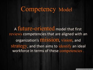 Competency Model
A future-oriented model that first
reviews competencies that are aligned with an
organization’s mission, vision, and
strategy, and then aims to identify an ideal
workforce in terms of these competencies .
 